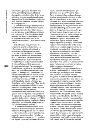 [252]
[Historia
de
la
Infancia
en
el
Chile
Republicano]
condenatoria, gran parte del debate en la
prensa y en el Congreso derivó hacia el
plano político e ideológico. Uno de los temas
polémicos, entre conservadores, radicales y
liberales, fue el de las atribuciones legales que
tenía el Estado para cerrar todos los colegios
de la congregación.235
El escándalo del Colegio de San Jacinto se
transformó en un verdadero manjar para los
espíritus anticlericales. Juan Rafael Allende,
por ejemplo, sacó un periódico de caricaturas
con el nombre de El hermano Jacinto, donde
festinaba con alusiones a las desviaciones
de los piadosos hermanos. Una de las
ilustraciones se titulaba: “Dejad venir los niños
a mí”.236
En la educación fiscal, en manos de
funcionarios abiertamente contrarios a la
influencia del catolicismo tradicional, se
produjeron muchas otras escaramuzas.
La vinculación entre el Estado y la Iglesia,
que recién se resolvió con la Constitución
de 1925, daba cierto aire confesional a la
educación fiscal que los espíritus liberales
no podían tolerar. En defensa de la libertad
de culto, se había prohibido la presencia
de imágenes religiosas en las escuelas del
Estado. Pero la medida no se cumplía, lo que
llevó a que en 1909 se prohibiera, de forma
expresa, la consagración a los santos en los
establecimientos fiscales, así como el uso de
estampas religiosas en las salas.237
Un diario
conservador anunciaba, en 1923, que este
conflicto se había resuelto y hacía ver que
Cristo había vuelto a la escuela.238
Este tipo de
rivalidad no era exclusiva de Chile. En otros
países esta lucha llegó a ser más encarnizada,
como en Francia, España y México.
Recordemos que en Francia, este conflicto se
agudizó entre 1880 y 1905 e incluyó el cierre
de las escuelas congregacionistas en 1902 y la
expulsión de las órdenes religiosas en 1903. En
México se logró una cierta conciliación durante
el Porfiriato, pero al estallar la Revolución en
1910 volvió a resurgir la rivalidad. 239
Las denuncias católicas contra las “obras
masónicas” fueron la contraparte del mismo
fenómeno. A lo largo de este periodo alcanzó
su máximo desarrollo. Uno de los textos más
punzantes fue escrito por José María Caro y
publicado, por primera vez, en 1924 (reeditado
con algunos cambios años después). El texto
resume bien este clima beligerante que
dominaba en la época.240
Caro no dejaba
flanco sin atacar, incluso atribuyendo a sus
prácticas la adoración del demonio, el culto
a la carne, la poligamia, el amor libre, la
disolución de la familia y muchas aberraciones
que prefería callar, para no ofender al lector,
dejando entrever aún mayores horrores. Caro
se cuidaba de distinguir la masonería, como
doctrina, de aquellos masones incautos que
se habían dejado atrapar en sus redes, aun
no estando plenamente convencidos de sus
fines, o a veces ni siquiera conociéndolos.
Respecto al ingreso a la masonería, hacía
notar que los hijos de masones podían
adquirir a partir de los 7 años la condición de
“lobetón”. También arremetió contra varias
instituciones encabezadas por masones, que
tendían a la corrupción de la infancia, como
las, aparentemente inocentes, sociedades
infantiles, centros de cultura, colonias
escolares y las brigadas de boy scouts. Uno
de los mecanismos utilizados era realizar
actividades los domingos, para evitar así la
asistencia a misa. Como se ve, con ese criterio
pocas instituciones recreativas o formativas
podían escapar a esa acusación.241
La rivalidad entre masones y católicos no
se limitó a las élites políticas e intelectuales,
sino que logró cruzar importantes sectores
de la población. Hubo varios focos de
divulgación de ambas culturas que facilitaron
su expansión, destacando la labor local de las
parroquias, la prensa y las escuelas. Era fácil
que este enfrentamiento llegara a los niños
y se transformara en un elemento propio
de su vida cotidiana: las escaramuzas entre
los colegios fiscales y los católicos fue una
expresión de ello y se mantuvieron activas
hasta mediados del siglo XX. En esta rivalidad,
también, se combinaban las identidades de
clase. En algunos casos, las escuelas católicas
estaban integradas, exclusivamente, por niños
de extracción popular, como por ejemplo
en los establecimientos gratuitos. Los niños
que iban a los liceos tenían un origen social
muy distinto. En 1927, en la Plaza de Temuco,
un “futrecito” del liceo trató de arrancar la
insignia de un cruzado, lo que originó una riña
estudiantil. Iván Núñez recuerda la rivalidad
que existía, en los años 40, entre los alumnos
de la escuela fiscal de Puente Alto y los del
 