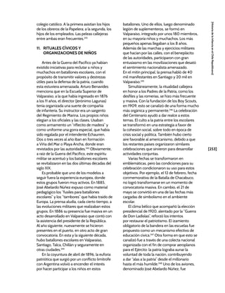 [253]
[Historia
de
la
Infancia
en
el
Chile
Republicano]
colegio católico. A la primera asistían los hijos
de los obreros de la Papelera; a la segunda, los
hijos de los empleados. Las peleas callejeras
entre ambas eran frecuentes.242
11. RITUALES CÍVICOS Y
ORGANIZACIONES DE NIÑOS
Antes de la Guerra del Pacífico ya habían
existido iniciativas para reclutar a niños y
muchachos en batallones escolares, con el
propósito de transmitir valores y destrezas
útiles para la defensa de la patria, cuando
esta estuviera amenazada. Arturo Benavides
menciona que en la Escuela Superior de
Valparaíso, a la que había ingresado en 1876
a los 11 años, el director (Jerónimo Lagunas)
tenía organizada una suerte de compañía
de infantería. Su instructor era un sargento
del Regimiento de Marina. Los propios niños
elegían a los oficiales y las clases. Usaban
como armamento un “riflecito de madera” y
como uniforme una gorra especial, que había
sido regalada por el intendente Echaurren.
Dos o tres veces al año iban en formación
a Viña del Mar o Playa Ancha, donde eran
revistados por las autoridades.243
Obviamente,
a raíz de la Guerra del Pacífico, este espíritu
militar se acentuó y los batallones escolares
se revitalizaron en las dos últimas décadas del
siglo XIX.
Es probable que uno de los modelos a
seguir fuera la experiencia europea, donde
estos grupos fueron muy activos. En 1885,
José Abelardo Núñez expuso como material
pedagógico los “fusiles para batallones
escolares” y los “tambores” que había traído de
Europa. La prensa aludía, cada cierto tiempo, a
las evoluciones militares que realizaban estos
grupos. En 1886 su presencia fue masiva en un
acto desarrollado en Valparaíso que contó con
la asistencia del presidente de la República.
Al año siguiente, nuevamente se hicieron
presentes en el puerto, en otro acto de gran
convocatoria. En esta y la siguiente década,
hubo batallones escolares en Valparaíso,
Santiago, Talca, Chillán y seguramente en
otras ciudades.244
En la coyuntura de abril de 1896, la euforia
patriótica que surgió por un conflicto limítrofe
con Argentina volvió a encender el interés
por hacer participar a los niños en estos
batallones. Uno de ellos, luego denominado
legión de suplementeros, se formó en
Valparaíso, integrado por unos 180 miembros,
en su mayoría niños y muchachos. Los más
pequeños apenas llegaban a los 8 años.
Además de las marchas y ejercicios militares
que hacían por las calles, con el beneplácito
de las autoridades, participaron con gran
entusiasmo en las movilizaciones que desató
el sentimiento nacionalista amenazado.
En el mitin principal, la prensa habló de 40
mil manifestantes en Santiago y 20 mil en
Valparaíso.245
Simultáneamente, la ritualidad callejera
en honor a los Padres de la Patria, como los
desfiles y las romerías, se hizo más frecuente
y masiva. Con la fundación de los Boy Scouts,
en 1909, esto se canalizó de una forma mucho
más orgánica y permanente.246
La celebración
del Centenario ayudó a dar realce a estos
temas. El culto a la patria entre los escolares
se transformó en una estrategia a favor de
la cohesión social, sobre todo en época de
crisis social y política. También hubo cierto
aire favorable al americanismo, debido a que
los restantes países organizaron similares
celebraciones que sirvieron para desarrollar
actividades conjuntas.
Varias fechas se transformaron en
emblemáticas, pero las condiciones para su
celebración condicionaron su uso para estos
objetivos. Por ejemplo, el 12 de febrero, fecha
conmemorativa de la Batalla de Chacabuco,
no logró transformarse en un momento de
convocatoria masiva. En cambio, el 21 de
mayo se convirtió en una de las fechas más
cargadas de simbolismo en el ambiente
escolar.
El clima bélico que acompañó la elección
presidencial de 1920, alentado por la “Guerra
de Don Ladislao”, reforzó los intentos
por restaurar el patriotismo. El izamiento
obligatorio de la bandera en las escuelas fue
propuesto como un mecanismo efectivo de
educación cívica.247
Otra forma en que esto se
canalizó fue a través de una colecta nacional
organizada con el fin de comprar aeroplanos
para el Ejército: la patria lograba aunar la
voluntad de toda la nación, contribuyendo
a dar “alas a la patria” desde el millonario
hasta el más humilde.248
Uno de los aviones,
denominado José Abelardo Núñez, fue
 