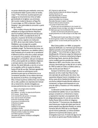 [256]
[Historia
de
la
Infancia
en
el
Chile
Republicano]
no poner obstáculos para realizarla, como era
la insuficiente edad. Cuanto antes se recibía,
mejor.256
Por entonces, la preocupación por
asegurar la virtud entre los niños se había
generalizado en la Iglesia. Las amenazas
del mundo moderno llevaron al Papa Pío
X a promulgar, en 1910, el decreto “Quam
Singulari”, que estimulaba la comunión a partir
de los 7 años.257
Otro modelo virtuoso de infancia quedó
reflejado en la figura de Ramón Marchant,
alumno huérfano del Patrocinio de San José,
fallecido en 1878, a la edad de 8 años. El
pequeño, al parecer de familia acomodada
venida a menos, ingresó a la institución
en 1875, de la mano del médico Florencio
Middleton, por encargo de su padre
moribundo. Blas Cañas lo describe como un
verdadero ángel: “Su fisonomía hermosa, sus
ojos grandes i espresivos, sus cabellos rubios: i
todo realzado por el candor de su semblante”.
A diferencia de los niños de su edad, siempre
se comportó muy piadoso, al límite de la
abnegación y el sacrificio, sólo por complacer
a Dios, preocupado de sus deberes religiosos
y siempre atento a las necesidades de los
demás. De salud delicada, a raíz de un tumor
en la espalda, sufrió sin queja los dolores,
hasta el final de sus días. Siempre agradecido
de Dios, ofreció su sufrimiento como
penitencia para que en el Patrocinio no se
cometieran pecados. En los relatos dominan
las alusiones al sacrificio y la entrega total a
Dios. Incluso la prensa católica hizo una reseña
de su vida y publicó una reproducción textual
de su testamento, donde entregaba sus
escasas pertenencias a sus más cercanos.258
“Dejo a mis amigos estos recuerdos:
AN. Padre - S. Ramón
Al S. Rebeco - el vidrio i la virjencita de Purísima
Al S. Cuevas - Santa Teresa
A mi mamita N.S. del carmen i mi rosario
Al S. rosas la oración de la birjen
A Pinchon el pañuelo, el libro
A troncoso la cerretilla de hilo
A Martines el espejo
A Apa las vistas
Calderón la escopetita
Las bolitas a Ander
Mercedes la caja con pañuelos de la birjencita
Chiquita la tetera, la plata, las colchas
Carmelita la guitarra i el relojito
Venceslao las corbatas i la baraja la es[ilegible]
Cesilio la tortolita
Al S. Herrera la cajita de losa
Carlos Munita la virjencita de dolores fotografia
Carolina Munita S. Luis
Mercedes Besanilla mi retrato
Luisa Aristía Birjen de dolores
Señora Carmelita Lira mi retrato
Mercedes Meneses mi jabón i el bolsón
Florencio Silva el señor de plomo
Luis Larraín el señor de la caña”.
El señor que me acompañará en mío muerte i el
que siempre lo tenía conmigo, se lo dejo en recuerdo a
N. Padre para que me encomiende a Dios.
A todos mis hermanos del patrocinio que los
tendré presentes en el cielo aunque no les deje nada
aquí.
Me dispensarán lo poco que dejo a mis amigos i
les doi las gracias a todos mis compañeros que han
querido verme i no han tenido permiso para ello - R.
M”.259
Blas Cañas publicó, en 1884, un pequeño
opúsculo dedicado a su memoria que tenía por
objetivo ponerlo como ejemplo para los niños
del colegio.260
Con el tiempo su figura se fue
desdibujando. Al hacerse cargo los Salesianos
del Patrocinio, comenzó a levantarse la figura
de Domingo Savio, alumno de Don Bosco,
como modelo para los estudiantes. Había
fallecido en 1857, a los 14 años, tras una vida
virtuosa, dominada por la idea de ser un santo.
En 1910 se editó en Chile un folleto sobre su
vida, escrito por Juan Bosco.261
Aunque no tenemos claro su origen, la
devoción al niño-mártir San Macrino fue
otro ejemplo de santificación de niños. Sus
supuestas reliquias fueron instaladas en una
de las naves de la Catedral de Santiago, en
una fecha indeterminada (donde todavía se
conservan). La figura está expuesta en una
urna de vidrio y muestra a un niño vestido y
yaciente.262
La devoción al niño David González, en
la localidad de Cabildo, fue un caso distinto,
porque consistió en un fenómeno masivo
y representó más bien una expresión de la
religiosidad popular. En uno de sus escritos,
Carlos Pezoa Véliz se refirió al milagroso
niño Davicito.263
Conocemos más detalles de
esta historia por medio del relato que hizo el
poeta popular Juan Bautista Peralta, en varios
números del año 1903 de La Lira Popular
que él mismo publicaba. La noticia también
apareció en la prensa de la época, por la
envergadura que tuvo. A través de algunos de
sus versos se aprecia que Peralta dudaba de
 