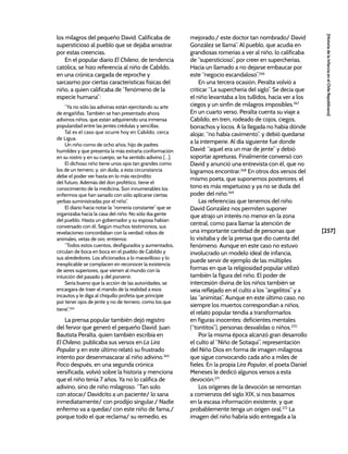 [257]
[Historia
de
la
Infancia
en
el
Chile
Republicano]
los milagros del pequeño David. Calificaba de
supersticioso al pueblo que se dejaba arrastrar
por estas creencias.
En el popular diario El Chileno, de tendencia
católica, se hizo referencia al niño de Cabildo,
en una crónica cargada de reproche y
sarcasmo por ciertas características físicas del
niño, a quien calificaba de “fenómeno de la
especie humana”:
“Ya no sólo las adivinas están ejercitando su arte
de engañifas. También se han presentado ahora
adivinos niños, que están adquiriendo una inmensa
popularidad entre las jentes crédulas y sencillas.
Tal es el caso que ocurre hoy en Cabildo, cerca
de Ligua.
Un niño como de ocho años, hijo de padres
humildes y que presenta la más extraña conformación
en su rostro y en su cuerpo, se ha sentido adivino […].
El dichoso niño tiene unos ojos tan grandes como
los de un ternero; y, sin duda, a esta circunstancia
debe el poder ver hasta en lo más recóndito
del futuro. Además del don profético, tiene el
conocimiento de la medicina. Son innumerables los
enfermos que han sanado con sólo aplicarse ciertas
yerbas suministradas por el niño”.
El diario hacía notar la “romería constante” que se
organizaba hacia la casa del niño. No sólo iba gente
del pueblo. Hasta un gobernador y su esposa habían
conversado con él. Según muchos testimonios, sus
revelaciones concordaban con la verdad: robos de
animales, vetas de oro, entierros:
“Todos estos cuentos, desfigurados y aumentados,
circulan de boca en boca en el pueblo de Cabildo y
sus alrededores. Los aficionados a lo maravilloso y lo
inexplicable se complacen en reconocer la existencia
de seres superiores, que vienen al mundo con la
intuición del pasado y del porvenir.
Sería bueno que la acción de las autoridades, se
encargara de traer al mando de la realidad a esos
incautos y le diga al chiquillo profeta que principie
por tener ojos de jente y no de ternero, como los que
tiene”.264
La prensa popular también dejó registro
del fervor que generó el pequeño David. Juan
Bautista Peralta, quien también escribía en
El Chileno, publicaba sus versos en La Lira
Popular y en este último relató su frustrado
intento por desenmascarar al niño adivino.265
Poco después, en una segunda crónica
versificada, volvió sobre la historia y menciona
que el niño tenía 7 años. Ya no lo califica de
adivino, sino de niño milagroso. “Tan solo
con atocar/ Davidcito a un paciente/ lo sana
inmediatamente/ con prodijio singular./ Nadie
enfermo va a quedar/ con este niño de fama,/
porque todo el que reclama/ su remedio, es
mejorado,/ este doctor tan nombrado/ David
González se llama”. Al pueblo, que acudía en
grandiosas romerías a ver al niño, lo calificaba
de “supersticioso”, por creer en supercherías.
Hacía un llamado a no dejarse embaucar por
este “negocio escandaloso”.266
En una tercera ocasión, Peralta volvió a
criticar “La superchería del siglo”. Se decía que
el niño levantaba a los tullidos, hacía ver a los
ciegos y un sinfín de milagros imposibles.267
En un cuarto verso, Peralta cuenta su viaje a
Cabildo, en tren, rodeado de cojos, ciegos,
borrachos y locos. A la llegada no había dónde
alojar, “no había cavimento”, y debió quedarse
a la intemperie. Al día siguiente fue donde
David: “aquel era un mar de jente” y debió
soportar apreturas. Finalmente conversó con
David y anunció una entrevista con él, que no
logramos encontrar.268
En otros dos versos del
mismo poeta, que suponemos posteriores, el
tono es más respetuoso y ya no se duda del
poder del niño.269
Las referencias que tenemos del niño
David González nos permiten suponer
que atrajo un interés no menor en la zona
central, como para llamar la atención de
una importante cantidad de personas que
lo visitaba y de la prensa que dio cuenta del
fenómeno. Aunque en este caso no estuvo
involucrado un modelo ideal de infancia,
puede servir de ejemplo de las múltiples
formas en que la religiosidad popular utilizó
también la figura del niño. El poder de
intercesión divina de los niños también se
veía reflejado en el culto a los “angelitos” y a
las “animitas”. Aunque en este último caso, no
siempre los muertos correspondían a niños,
el relato popular tendía a transformarlos
en figuras inocentes: deficientes mentales
(“tontitos”), personas desvalidas o niños.270
Por la misma época alcanzó gran desarrollo
el culto al “Niño de Sotaquí”, representación
del Niño Dios en forma de imagen milagrosa
que sigue convocando cada año a miles de
fieles. En la propia Lira Popular, el poeta Daniel
Meneses le dedicó algunos versos a esta
devoción.271
Los orígenes de la devoción se remontan
a comienzos del siglo XIX, si nos basamos
en la escasa información existente, y que
probablemente tenga un origen oral.272
La
imagen del niño habría sido entregada a la
 