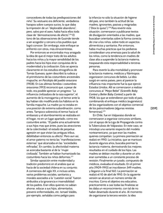 [259]
[Historia
de
la
Infancia
en
el
Chile
Republicano]
conocedores de todas las predisposiciones del
niño”. Su vestuario era deficiente, verdaderos
harapos sobre cuerpos sucios, lo que daba
la impresión de un “deplorable abandono”,
pero, salvo por el aseo, había hacia ellos toda
clase de “demostraciones de afecto”.276
El
tono de las observaciones de Gusinde tiende
a ser acogedor y cercano a los pueblos que
logró conocer. Sin embargo, este enfoque se
enfrentó con otros, más etnocentristas.
Por entonces se encontraba muy arraigada
la idea de que el mejor trato de los adultos
hacia los niños y la mayor sensibilidad de los
padres hacia los hijos eran conquistas de la
modernidad y la civilización. Esto se aprecia
claramente en los estudios etnográficos de
Tomás Guevara, quien describió la rudeza y
el primitivismo de las costumbres ancestrales
mapuche, en Psicolojía del pueblo araucano
(1908). En Las últimas familias i costumbres
araucanas (1913) reconoció que, a pesar de
todo, era posible apreciar un progreso: “La
influencia civilizadora de la raza superior”, el
aumento de la monogamia y el temor ante la
ley habían ido modificando los hábitos en la
familia mapuche. La madre ya no estaba en
una posición de extrema subordinación, como
antes. Tampoco sobrevivía el temor hacia el
embarazo y el alumbramiento se realizaba en
el hogar, no en un lugar apartado, como era
costumbre antes. “El padre ama actualmente
a sus hijos mas que ántes, pues las atracciones
de la colectividad i el estado de perpetua
agresión en que vivían las antiguas tribus,
debilitaban entonces su afecto”. Pero aun así,
el amor paterno no tenía las “manifestaciones
esternas” que alcanzaba en las “sociedades
refinadas”. En cambio, la afectividad materna
se acercaba bastante al de la “mujer
civilizada”. También se habían humanizado las
costumbres hacia los niños deformes.277
Similar oposición entre modernidad y
tradición predominó en el análisis que se
hacía de la sociedad chilena en su conjunto.
A comienzos del siglo XX, e incluso antes,
varios problemas sociales, sanitarios y
morales asociados a la “cuestión social” fueron
atribuidos a la ignorancia e insensibilidad
de los padres. Eran ellos quienes no sabían
ahorrar, educar a sus hijos, alimentarlos,
prevenir enfermedades, etc. Ismael Valdés,
por ejemplo, señalaba como peligro para
la infancia no sólo la situación de higiene
del país, sino también la actitud de las
madres, ignorantes, pasivas y resignadas
(“Dios lo quiso”).278
Para revertir esta
situación, comenzaron a publicarse textos
de divulgación orientados a las madres, que
buscaban orientarlas sobre la forma correcta
de criar a los niños, sobre todo en aspectos
alimenticios y sanitarios. Por entonces,
había muchas prácticas que los pediatras
consideraban una amenaza para la salud de
los niños, como la tendencia en madres de
clase alta a suspender la lactancia materna,
traspasando esta responsabilidad a terceras
personas.
Para revertir la alta mortalidad y promover
la lactancia materna, médicos y filántropos
organizaron concursos de bebés. La idea
surgió en varios países, pero al parecer la
influencia más importante fue la que ejerció
Estados Unidos. Allí se comenzaron a realizar
concursos al “Mejor Bebé” (Scientific Baby
Contest y Better Baby Contest) a partir de
1908, los que se extendieron por todo el país,
combinando el enfoque médico (eugenésico)
de los organizadores con el objetivo comercial
de los patrocinadores (algunas revistas
femeninas).279
En Chile, fue en Valparaíso donde se
comenzaron a organizar concursos similares,
con el apoyo de la Liga de Propaganda contra
la Tuberculosis de Valparaíso. En este caso, se
introdujo una variante respecto del modelo
norteamericano, ya que eran las madres
quienes competían. La primera premiación se
realizó en 1910. La iniciativa, que se mantuvo
durante algunos años, buscaba premiar la
lactancia materna, demostrando los mejores
resultados en el cuidado de los hijos. Las
madres se debían inscribir y durante un año
eran sometidas a un constante proceso de
revisión. Finalmente un jurado, compuesto de
médicos, evaluaba el resultado. En el primer
año (1909-1910) se inscribieron 349 madres,
y llegaron a la final 160. La premiación se
realizó el 10 de abril de 1910. En la siguiente
versión se alcanzó un número similar de
inscritos. Como el objetivo era educativo,
prácticamente a casi todas las finalistas se
les daba un reconocimiento, con tal de no
haber desertado durante el año. Al momento
de organizarse la tercera versión, la idea
 