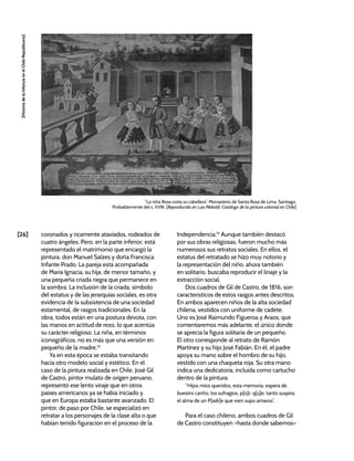 [26]
[Historia
de
la
Infancia
en
el
Chile
Republicano]
“La niña Rosa corta su cabellera”, Monasterio de Santa Rosa de Lima, Santiago.
Probablemente del s. XVIII. [Reproducida en Luis Mebold, Catálogo de la pintura colonial en Chile]
coronados y ricamente ataviados, rodeados de
cuatro ángeles. Pero, en la parte inferior, está
representado el matrimonio que encargó la
pintura, don Manuel Salzes y doña Francisca
Infante Prado. La pareja está acompañada
de María Ignacia, su hija, de menor tamaño, y
una pequeña criada negra que permanece en
la sombra. La inclusión de la criada, símbolo
del estatus y de las jerarquías sociales, es otra
evidencia de la subsistencia de una sociedad
estamental, de rasgos tradicionales. En la
obra, todos están en una postura devota, con
las manos en actitud de rezo, lo que acentúa
su carácter religioso. La niña, en términos
iconográficos, no es más que una versión en
pequeño de la madre.14
Ya en esta época se estaba transitando
hacia otro modelo social y estético. En el
caso de la pintura realizada en Chile, José Gil
de Castro, pintor mulato de origen peruano,
representó ese lento viraje que en otros
países americanos ya se había iniciado y
que en Europa estaba bastante avanzado. El
pintor, de paso por Chile, se especializó en
retratar a los personajes de la clase alta o que
habían tenido figuración en el proceso de la
Independencia.15
Aunque también destacó
por sus obras religiosas, fueron mucho más
numerosos sus retratos sociales. En ellos, el
estatus del retratado se hizo muy notorio y
la representación del niño, ahora también
en solitario, buscaba reproducir el linaje y la
extracción social.
Dos cuadros de Gil de Castro, de 1816, son
característicos de estos rasgos antes descritos.
En ambos aparecen niños de la alta sociedad
chilena, vestidos con uniforme de cadete.
Uno es José Raimundo Figueroa y Araos, que
comentaremos más adelante, el único donde
se aprecia la figura solitaria de un pequeño.
El otro corresponde al retrato de Ramón
Martínez y su hijo José Fabián. En él, el padre
apoya su mano sobre el hombro de su hijo,
vestido con una chaqueta roja. Su otra mano
indica una dedicatoria, incluida como cartucho
dentro de la pintura:
“Hijos míos queridos, esta memoria, espera de
buestro cariño, los sufragios, p[o]r. q[u]e. tanto suspira,
el alma de un P[adr]e que vien supo amaros”.
Para el caso chileno, ambos cuadros de Gil
de Castro constituyen –hasta donde sabemos–
 