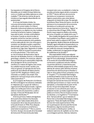 [260]
[Historia
de
la
Infancia
en
el
Chile
Republicano]
fue expuesta en el Congreso de la Infancia
Desvalida, por el médico Enrique Deformes,
como un modelo que debía replicarse en otras
ciudades.280
No tenemos noticias de que la
iniciativa se haya seguido desarrollando con
posterioridad.
En el caso de Estados Unidos, los
concursos de lactantes estaban orientados
a difundir el control médico. En Chile el
desarrollo institucional todavía era insuficiente
en ese aspecto y su objetivo era más modesto:
incentivar la lactancia materna. Cualquiera
haya sido la razón, no hubo continuidad en
la iniciativa. Cuando se retomó la idea, el
propósito central fue más bien comercial.
Con la institucionalización de la pediatría,
la forma adecuada de criar a los niños pasó a
constituir una disciplina auxiliar y específica,
denominada “puericultura”. Su enseñanza se
transformó en algo clave. Siguiendo el modelo
francés, en 1906 se incorporó la puericultura
en la Escuela Arriarán.281
Ese mismo año
se creó el Instituto de Puericultura, bajo la
dirección de Alcibíades Vicencio, un destacado
ginecólogo y obstetra. Por entonces, adquirió
fuerza la idea de que la salud pública dependía
de la divulgación de los conocimientos
científicos en materia de higiene. Esto incluía
los cuidados hacia los recién nacidos y los
niños en general. Un ejemplo de esto fue la
publicación de la Revista de hijiene práctica,
a partir de 1912, dirigida por médicos, pero
orientada a un público más amplio. Esta
publicación mensual incluyó varios artículos
sobre puericultura.282
En el Congreso de Protección a la Infancia
de 1912 se divulgaron los esfuerzos realizados
en Valparaíso por un grupo de médicos y
organizaciones filantrópicas locales. Lograron
editar una cartilla para instruir a las madres
sobre la manera de amamantar y cuidar a
sus hijos. A fines de 1912 llevaban 30 mil
ejemplares distribuidos.283
Entre los primeros médicos divulgadores
de la puericultura destacó Eva Quezada
Acharán, quien había estado detrás de la
incorporación de la clase de puericultura en
la Escuela Arriarán en 1906. Poco después
publicó un manual para su enseñanza y
sistematizó la experiencia.284
Pero su avance
fue lento. Aunque otra escuela de la Sociedad
de Instrucción Primaria (la Escuela Italia)
incorporó este curso, su ampliación a todas las
escuelas primarias seguía siendo un proyecto
en 1913.285
Dentro del ramo de economía
doméstica se incorporaron nociones de
higiene y puericultura, pero otras labores
acapararon el interés de la clase. Por ejemplo,
la profesora María Teresa de Guerra, una de las
pioneras en la incorporación de la economía
doméstica en la educación primaria, dio
escasa importancia al tema de la “higiene” en
su voluminoso libro El Hogar (1918 y 1924).
Mucho mayor espacio le dedicó a las recetas
de cocina, el lavado y el cuidado de la casa.286
Otra notable divulgadora de la puericultura
fue la pediatra Coya Mayers, quien publicó su
primer texto sobre la materia en 1917. En los
años siguientes, desde la Dirección de Educación
Sanitaria, siguió enfocada en la puericultura y su
enseñanza tanto a niñas como mujeres adultas,
por medio de cursos por correspondencia,
cartillas, conferencias y la organización de ligas
de madrecitas en las escuelas.287
Otra especialidad médica que adquirió
cierta importancia en las primeras décadas del
siglo XX fue la odontología. Tempranamente,
en la revista de la Sociedad Odontológica,
comenzaron a publicarse artículos referidos
a la primera dentición y tratamientos para
enfrentar enfermedades propias de los niños,
además de noticias sobre distintas iniciativas
preventivas de salud bucal que se llevaban a
cabo en otros países (incluso campañas contra
el “chupete”).288
La Sociedad Odontológica
ya distribuía folletos entre los alumnos de las
escuelas primarias en 1914. A fines de ese año,
la Inspección General de Instrucción Primaria
solicitaba que le enviaran un mayor número de
ejemplares. La Sociedad sólo le pudo remitir
los tres mil que tenía disponibles. Aunque
el volumen no era suficiente para cubrir a la
población escolar, ya estaba surgiendo interés
público en el tema. Pero la iniciativa la tenían
los dentistas, y no el gobierno.289
A semejanza
de la “Semana dental” que se realizaba en
Nueva York, la Sociedad Odontológica chilena
organizó la “Fiesta del Cepillo de Dientes”.
Se inició de modo experimental en 1916,
con la participación de la Escuela Normal de
Preceptoras y algunas escuelas primarias.
En la ocasión se distribuyeron cartillas, se
realizaron ejercicios de cepillado con los niños
y se entregaron premios. Además, Galvarino
 