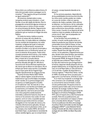 [261]
[Historia
de
la
Infancia
en
el
Chile
Republicano]
Ponce dictó una conferencia sobre el tema. El
éxito de la jornada motivó a proseguir con la
iniciativa.290
Hay registros de que la actividad
se siguió realizando.291
No tenemos claridad sobre si estas
campañas sirvieron para introducir, a nivel
familiar, el uso del cepillo de dientes. Pero la
propaganda comercial de algunas revistas ya
demuestra que en ciertos círculos sociales
se consumía pasta de dientes. Seguramente
su costo fue prohibitivo para el grueso de la
población que se mantuvo al margen de estos
hábitos.
En todos los textos médicos se ponía
atención al cuerpo del niño desde sus
primeros días. La madre debía ser cuidadosa
con los cambios de temperatura, los ruidos
molestos, la higiene de la piel, el vestuario
adecuado y la alimentación necesaria de
acuerdo a la edad. La luz del sol comenzaba a
ser valorada como un fortificante natural, así
como la aireación de las piezas. Todos estos
consejos provenían de la ciencia, y las madres
debían conocerlos por medio de lecturas, o
bien a través de la consulta directa.
El predominio del relato médico, en las
primeras décadas del siglo XX, dificulta la
reconstrucción de las efectivas experiencias
de crianza que se dieron en esta época. Por el
énfasis que tienen estos escritos, es probable
que la mayor parte de los hogares haya
seguido reproduciendo las antiguas formas.
El pintor Ernesto Molina (1857-1904)
dejó un valioso registro visual de la forma
tradicional en que se enfundaba a los bebés
recién nacidos. En su pintura Guagua (s/f)
se aprecia a un bebé pequeño envuelto
en el tradicional “lulo”. Se trata de un niño
perteneciente a una familia acomodada, por
la vestimenta y el mobiliario. Pero, hasta
donde sabemos, esta forma de acomodar
a los niños pequeños estaba bastante
extendida y sobrevivió hasta los años 60, al
menos en los sectores más rurales. En este
aspecto, como en otros, es posible apreciar
la distancia que existía entre los consejos
divulgados en los manuales de crianza y los
métodos efectivamente aplicados. Aunque
seguramente otros lo plantearon antes, ya en
los Consejos a las madres (1895), del doctor
José Edwin Espic, se planteaba la necesidad de
utilizar vestidos ligeros, que no comprimieran
el cuerpo, consejo bastante desoído en la
época.292
En los sectores populares, dependiendo
de las posibilidades económicas de la familia,
los niños recién nacidos podían ser criados
en cunas de mimbre, o bien en cajones,
cubiertos de chales y pañales. Estos últimos
se obtenían, con frecuencia, de los codiciados
sacos harineros, material que también servía
para confeccionar otras prendas, cuando los
niños crecían. Cuando no se disponía de leche
materna o ésta se acababa, el alimento más
común era el “ulpo”, que se preparaba con
harina tostada y agua.
En las familias más acomodadas, en
cambio, el recién nacido podía contar con
todos los productos que ofrecían las tiendas
comerciales (como Gath & Chaves, la Casa
Francesa, entre otras), además de las prendas
más elegantes, bordadas por las propias
madres. Desde fines del siglo XIX ya era
común, en los palacetes o departamentos por
piso, donde vivían estas familias, que existiera
un dormitorio para los niños. En la novela
Casa grande (1908), de Augusto Orrego Luco,
se describe este ambiente. Pepe e Inecita,
los hijos del matrimonio que protagonizaron
la historia, disponían desde pequeños de sus
propias habitaciones, en el segundo piso de la
casa: en la de Pepe había un catre de bronce
y en la de Inés, muebles de laqué blanco y
cortinas inglesas.293
María Flora Yáñez, nacida
en 1898, recuerda que tenía una pieza para
jugar junto a sus hermanos, al fondo la casa.294
A un nivel muy incipiente, la sicología del
niño comenzó a ser considerada, aunque
su conocimiento estuvo limitado a ciertos
círculos profesionales. Ni siquiera entre los
maestros parece haber sido común la lectura
de textos de sicología. Guillermo Mann
dirigió el primer Laboratorio Experimental de
Sicología en el Instituto Pedagógico (1908-
1917), pero el impacto de su obra fue bastante
acotado. Parte de sus publicaciones, por
ejemplo, se mantuvieron sin traducir y fueron
poco conocidas dentro del país.295
Cuando
menos se publicaron dos libros de sicología:
el profesor Martín Schneider escribió Sicología
pedagógica (1893)296
y José Abelardo Núñez
tradujo El estudio del niño. Breve tratado de la
sicología del niño (1898), de Albert Reynolds
Taylor.297
 