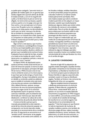 [264]
[Historia
de
la
Infancia
en
el
Chile
Republicano]
su padre quiso castigarlo; “para esto tomó un
garabato de madera [palo con un gancho] que
estaba colgado de la quincha detrás de donde
él estaba sentado, y con él me engarfió del
cuello y me llevó hacia él, pero al verme tan
afligido, me tomó entre sus brazos y apretó
contra su pecho y no me pegó, sino que me
hizo cariño, y me aconsejó que no lo hiciera
nunca más. Mi padre nunca me castigaba y
siempre y en todas partes me demostraba el
cariño que me tenía, más que a los demás.
Así yo también le correspondía y no quería
separarme ni un instante de su lado, quería ser
su compañero en todas partes y en todos los
trabajos. A pesar de que era bien poco y nada
lo que le ayudaba”.314
Algo común a esta época y que muchos
relatos novelescos o autobiográficos incluyen
en forma casi imperceptible, pero notoria, es
el trato hacia los padres, abuelos o adultos en
general, que invariablemente excluía el tuteo.
Cualquiera fuera la edad de los hijos, al padre
y la madre se les trataba de usted, muchas
veces junto a un apelativo cariñoso, a veces en
diminutivo, como “mamita”.
En Hijuna (1934), de Sepúlveda Leyton,
quizás la primera novela social escrita por un
autor de extracción popular, la trama se ubica
justamente en esta época, principios del siglo
XX (en torno a 1905). El autor vivió en ese
mismo ambiente social y en la misma época,
lo que hace que la obra tenga un fuerte tinte
autobiográfico. Aunque más adelante veremos
en detalle su contenido, podemos adelantar
que es notable el contraste entre este texto
y los escritos por autores como Baldomero
Lillo y Alberto Romero, quienes, aunque
conocieron de cerca los sectores populares,
tenían otro origen social. En la narración
de Sepúlveda Leyton se aprecian muchas
carencias materiales, pero el ambiente está
dominado por vivencias que, lejos de toda
idealización, combinan la rudeza de la vida
con sentimientos de profundo afecto familiar.
A veces se tiende a pensar que la
marcada precariedad de la vida material y
social de los niños de extracción popular, en
comparación con los de clase alta, estaba
asociada al no reconocimiento de su condición
de niños. El argumento es recurrente en el
“sentido común” dominante: se les pegaba
y maltrataba, se les vestía como adultos, se
les forzaba a trabajar, andaban descalzos,
no tenían privacidad, porque los patrones
culturales modernos no habrían estado
todavía plenamente asimilados. Pero
esto implica aceptar que sólo la condición
moderna permitió al niño adquirir un mayor
bienestar, cuestión que resulta bastante
dudosa por algunos relatos que existen sobre
los métodos de crianza en comunidades
tradicionales. Para el cambio de siglo existen
pocos relatos que nos ilustren sobre la vida
cotidiana de los sectores populares que
provengan de ellos mismos. La mayoría
tiene su origen en intelectuales que, por
medio de sus descripciones (en el formato de
novelas, monografías científicas o reportajes
periodísticos), buscan hacer una denuncia
del estado de postración en que viven. Una
investigación más minuciosa –aquí sólo
esbozamos algunos hallazgos parciales–
quizás nos podría mostrar una realidad menos
caricaturizada de la vida que llevaban los niños
en el cambio de siglo.
14. JUGUETES Y DIVERSIONES
Durante el siglo XIX la adquisición de
juguetes estaba restringida a aquellas familias
que podían comprarlos en las exclusivas casas
importadoras. La Navidad se transformó en
un momento propicio para la realización de
fiestas infantiles en algunas casas de la alta
sociedad, ocasión en la que se distribuían
regalos. También se hicieron más comunes las
fotografías de niños con sus juguetes.
Algunos establecimientos empezaron
a dedicarse exclusivamente a la venta de
juguetes. El Bazar Alemán, propiedad de
Krauss Hnos., existía desde 1875, pero, al
parecer, en sus inicios no estaba dedicado
únicamente a la juguetería. En 1910 inauguró
su nuevo edificio, una suntuosa construcción
a un costado de la Catedral de Santiago.
Se transformó en uno de los lugares más
importantes en la comercialización de
juguetes.315
Esta fue la época en que floreció
no sólo la importación de muñecas, de
variados modelos y precios, sino también de
diminutos juegos de loza, cajitas musicales,
soldaditos de plomo, trenes, tambores, rifles,
balancines y un sinfín de otros artículos. La
prensa, en las fechas cercanas a la Navidad,
 