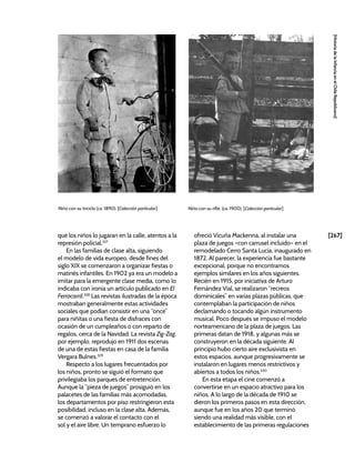 [267]
[Historia
de
la
Infancia
en
el
Chile
Republicano]
que los niños lo jugaran en la calle, atentos a la
represión policial.327
En las familias de clase alta, siguiendo
el modelo de vida europeo, desde fines del
siglo XIX se comenzaron a organizar fiestas o
matinés infantiles. En 1902 ya era un modelo a
imitar para la emergente clase media, como lo
indicaba con ironía un artículo publicado en El
Ferrocarril.328
Las revistas ilustradas de la época
mostraban generalmente estas actividades
sociales que podían consistir en una “once”
para niñitas o una fiesta de disfraces con
ocasión de un cumpleaños o con reparto de
regalos, cerca de la Navidad. La revista Zig-Zag,
por ejemplo, reprodujo en 1911 dos escenas
de una de estas fiestas en casa de la familia
Vergara Bulnes.329
Respecto a los lugares frecuentados por
los niños, pronto se siguió el formato que
privilegiaba los parques de entretención.
Aunque la “pieza de juegos” prosiguió en los
palacetes de las familias más acomodadas,
los departamentos por piso restringieron esta
posibilidad, incluso en la clase alta. Además,
se comenzó a valorar el contacto con el
sol y el aire libre. Un temprano esfuerzo lo
ofreció Vicuña Mackenna, al instalar una
plaza de juegos –con carrusel incluido– en el
remodelado Cerro Santa Lucía, inaugurado en
1872. Al parecer, la experiencia fue bastante
excepcional, porque no encontramos
ejemplos similares en los años siguientes.
Recién en 1915, por iniciativa de Arturo
Fernández Vial, se realizaron “recreos
dominicales” en varias plazas públicas, que
contemplaban la participación de niños
declamando o tocando algún instrumento
musical. Poco después se impuso el modelo
norteamericano de la plaza de juegos. Las
primeras datan de 1918, y algunas más se
construyeron en la década siguiente. Al
principio hubo cierto aire exclusivista en
estos espacios, aunque progresivamente se
instalaron en lugares menos restrictivos y
abiertos a todos los niños.330
En esta etapa el cine comenzó a
convertirse en un espacio atractivo para los
niños. A lo largo de la década de 1910 se
dieron los primeros pasos en esta dirección,
aunque fue en los años 20 que terminó
siendo una realidad más visible, con el
establecimiento de las primeras regulaciones
Niño con su rifle. (ca. 1900). [Colección particular]
Niño con su triciclo (ca. 1890). [Colección particular]
 