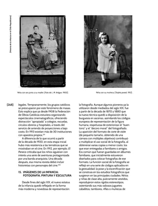 [268]
[Historia
de
la
Infancia
en
el
Chile
Republicano]
legales. Tempranamente, los grupos católicos
se preocuparon por este fenómeno de masas.
Esto explica que ya desde 1908 la Federación
de Obras Católicas estuviera organizando
espectáculos cinematográficos, ofreciendo
distracción “apropiada” a colegios, escuelas,
círculos obreros y hospitales, a través del
servicio de arriendo de proyecciones a bajo
costo. En 1913 existían más de 30 instituciones
con aparatos propios.331
A diferencia de lo que ocurrió a partir
de la década de 1920, en esta etapa inicial
hubo más resistencia a las temáticas que se
mostraban en el cine. En 1912, por ejemplo, El
Peneca criticaba que los niños siguieran con
interés una serie de aventuras protagonizada
por una banda anarquista. Una década
después, esa misma revista debió incluir
historietas con personajes del cine.332
15. IMÁGENES DE LA INFANCIA:
FOTOGRAFÍA, PINTURA Y ESCULTURA
Desde fines del siglo XIX, el nuevo estatus
de la infancia quedó reflejado en la forma
más moderna y novedosa de representación:
la fotografía. Aunque algunos pioneros ya la
utilizaron desde mediados del siglo XIX, fue
a partir de la década de 1870 y 1880 que
la nueva técnica quedó a disposición de la
burguesía en ascenso, asimilando los códigos
europeos de representación de la figura
humana, respetuosa de exteriorizar el “buen
tono” y el “decoro moral” del fotografiado.
La aparición del formato de carte de visite
(de pequeño tamaño, obtenido de una
cámara con múltiples objetivos) contribuyó
a multiplicar el uso social de la fotografía, al
obtenerse varias copias a menor costo, los
que eran entregadas a familiares o amigos.
Era común que fueran guardadas en álbumes
familiares, que inicialmente estuvieron
diseñados para colocar fotografías de ese
formato. La función social de la fotografía se
reflejó en una serie de códigos aplicados en
la gestualidad, la pose y la escenificación que
se construía en los estudios fotográficos que
surgieron en las principales ciudades. Niños
y niñas de clase alta, pulcramente vestidos,
reprodujeron estos rígidos estereotipos,
ostentando sus más valiosos juguetes:
caballitos, tambores, rifles o muñecas de
Niña con aro junto a su madre. [Foto de L. M. Artigue, 1900] Niña con su muñeca. [Tarjeta postal, 1912]
 
