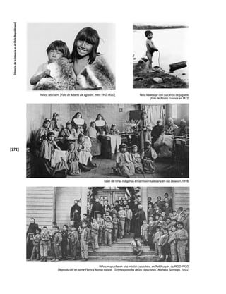 [272]
[Historia
de
la
Infancia
en
el
Chile
Republicano]
Niños selk’nam. [Foto de Alberto De Agostini, entre 1910-1920] Niño kawesqar con su canoa de juguete.
[Foto de Martin Gusinde en 1923]
Taller de niñas indígenas en la misión salesiana en isla Dawson, 1898.
Niños mapuche en una misión capuchina, en Pelchuquín, ca.1900-1920.
[Reproducido en Jaime Flores y Alonso Azócar, “Tarjetas postales de los capuchinos”, Aisthesis, Santiago, 2002]
 