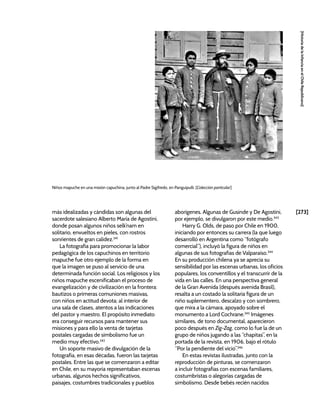 [273]
[Historia
de
la
Infancia
en
el
Chile
Republicano]
más idealizadas y cándidas son algunas del
sacerdote salesiano Alberto María de Agostini,
donde posan algunos niños selk’nam en
solitario, envueltos en pieles, con rostros
sonrientes de gran calidez.341
La fotografía para promocionar la labor
pedagógica de los capuchinos en territorio
mapuche fue otro ejemplo de la forma en
que la imagen se puso al servicio de una
determinada función social. Los religiosos y los
niños mapuche escenificaban el proceso de
evangelización y de civilización en la frontera:
bautizos o primeras comuniones masivas,
con niños en actitud devota; al interior de
una sala de clases, atentos a las indicaciones
del pastor y maestro. El propósito inmediato
era conseguir recursos para mantener sus
misiones y para ello la venta de tarjetas
postales cargadas de simbolismo fue un
medio muy efectivo.342
Un soporte masivo de divulgación de la
fotografía, en esas décadas, fueron las tarjetas
postales. Entre las que se comenzaron a editar
en Chile, en su mayoría representaban escenas
urbanas, algunos hechos significativos,
paisajes, costumbres tradicionales y pueblos
aborígenes. Algunas de Gusinde y De Agostini,
por ejemplo, se divulgaron por este medio.343
Harry G. Olds, de paso por Chile en 1900,
iniciando por entonces su carrera (la que luego
desarrolló en Argentina como “fotógrafo
comercial”), incluyó la figura de niños en
algunas de sus fotografías de Valparaíso.344
En su producción chilena ya se aprecia su
sensibilidad por las escenas urbanas, los oficios
populares, los conventillos y el transcurrir de la
vida en las calles. En una perspectiva general
de la Gran Avenida (después avenida Brasil),
resalta a un costado la solitaria figura de un
niño suplementero, descalzo y con sombrero,
que mira a la cámara, apoyado sobre el
monumento a Lord Cochrane.345
Imágenes
similares, de tono documental, aparecieron
poco después en Zig-Zag, como lo fue la de un
grupo de niños jugando a las “chapitas”, en la
portada de la revista, en 1906, bajo el rótulo
“Por la pendiente del vicio”.346
En estas revistas ilustradas, junto con la
reproducción de pinturas, se comenzaron
a incluir fotografías con escenas familiares,
costumbristas o alegorías cargadas de
simbolismo. Desde bebés recién nacidos
Niños mapuche en una misión capuchina, junto al Padre Sigifredo, en Panguipulli. [Colección particular]
 