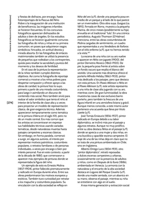 [274]
[Historia
de
la
Infancia
en
el
Chile
Republicano]
y fiestas de disfraces, por encargo, hasta
fotorreportajes de la Pascua del Niño
Pobre o la inauguración de una institución
de beneficencia, las imágenes infantiles
se hicieron frecuentes. En los concursos
fotográficos aparecían disfrazados de
adultos o bien de ángeles. En los estudios
fotográficos se hicieron igualmente comunes
las fotografías de niños y niñas en su primera
comunión, en poses que adquirieron rasgos
simbólicos: hincados, en actitud devota y
mirada absorta. En las fotografías de enlaces
matrimoniales también se utilizó la presencia
de pequeños que rodeaban a los contrayentes,
quizás para resaltar la sacralidad y pureza del
momento y los deseos de fertilidad.
En el caso de la pintura la representación
de la niñez también cumplió distintos
objetivos. Así como la fotografía de reportaje
comenzó a mostrar a los niños pobres para
despertar compasión y ofrecer apoyo a las
obras de caridad, la pintura hizo lo suyo,
primero a partir de una mirada costumbrista,
para luego ir asimilando un discurso de
contenido más social. Pero también sirvió para
realzar el valor simbólico que tenía el niño al
interior de la familia de clase alta y a veces
para proyectar un modelo de representación
clásica, de gran exigencia técnica. Además
aparecieron tempranamente como temática
en la pintura chilena en el siglo XIX, pero no
de un modo central. Era más común que
los artistas se concentraran en expresar
sus habilidades técnicas usando variadas
temáticas, desde naturalezas muertas hasta
paisajes campestres y escenas clásicas.
Sin embargo, en forma paralela, comenzó
a surgir, en algunos autores, el interés por
representar motivos patrióticos, costumbres
populares, o retratos familiares o de personas
individuales, a veces por encargo o bien por
interés personal. Fue en este contexto, a partir
de la década de 1880, que comenzaron a
aparecer más ejemplos de pinturas donde se
representaba la figura del niño.
Un ejemplo de esto es Ernesto Molina
(1857-1904), pintor fallecido prematuramente
y radicado en Europa durante años. Entre sus
obras predominaron los motivos europeos y
exóticos. También tuvo curiosidad por retratar
a los mapuche y costumbres populares. Su
vinculación con la alta sociedad se refleja en
Niña del aro (s/f), donde una pequeña posa en
medio de un parque y al lado de lo que parece
ser un invernadero. Otra obra suya, Guagua (ca.
1892), firmada en Roma, muestra a la pequeña
Marina, de cinco meses (posiblemente su hija),
envuelta en el tradicional “lulo”. En una crónica
periodística, Augusto Thomson (D’Halmar)
menciona, entre las obras costumbristas de
Molina cargadas de sentimiento, un cuadro
que representaba a una Vendedora de fósforos
con el niño enfermo (s/f), que no hemos tenido
a la vista.347
La escena de una niña con su aro vuelve
a aparecer en Niña con juguete (1900), del
pintor Demetrio Reveco (1862-1920). De
pie, la pequeña posa frente al artista sobre
un fondo oscuro que resalta el blanco del
vestido. Una variante más dinámica ofrece el
porteño Alfredo Helsby (1862-1933), pintor
más dedicado a los paisajes, pero que destaca
con esta pintura. En Paseo Atkinson o Niña en
el Paseo Atkinson (s/f), este artista representa
a una niña de clase alta jugando con su aro,
mientras corre. De gran luminosidad, la obra
muestra las casas de ese exclusivo barrio
porteño, pero también la frescura de una
figura infantil en una atmósfera liviana y grácil.
Aunque menos conocida, a este mismo autor
pertenece una acuarela que lleva por título
Lizette (s/f).
José Tomás Errázuriz (1856-1927), pintor
radicado en Europa debido a su labor
diplomática, se inclinó más por el paisaje y
algunos retratos. Aunque no muy prolífico,
entre su obra destaca Niños en el paisaje (s/f),
donde se aprecia a una mujer y dos niñas, en
una bucólica y apacible escena campestre. El
traje de una de las niñas deja en claro que no
se trata de una pintura ambientada en Chile,
sino en Inglaterra.
Alberto Orrego Luco (1854-1931), otro
“pintor diplomático”, retrató reposadas
y dulces escenas campestres y urbanas,
ocasionalmente con la presencia de adultos
y niños, como en Después de la lluvia (1886),
ambientada en Venecia. La armonía con la
naturaleza y el encanto de la alta sociedad
destaca en Laguna del Parque Cousiño (s/f),
donde una madre sentada, con un abanico en
su mano, observa el paisaje, mientras su niña
se entretiene con algo en el suelo.
A esa misma generación y extracción social
 