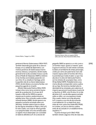 [275]
[Historia
de
la
Infancia
en
el
Chile
Republicano]
perteneció Ramón Subercaseaux (1854-1937).
También desarrolló gran parte de su obra en
Europa, en su calidad de diplomático. Los
motivos pictóricos de Subercaseaux fueron
escenas urbanas y campestres, donde resalta
generalmente la alta sociedad. Incluso cuando
pinta el Muelle de Valparaíso (1889) se detiene
en las familias acomodadas paseando con
sus niños. En su estadía en Santiago, pintó
la apacible vida de La chacra Subercaseaux
(1923), donde destaca una escena familiar, con
pequeños jugando en el jardín.
Alfredo Valenzuela Puelma (1856-1909)
incluyó niños como tema central en buena
parte de su producción. En el caso de El
turquito o Niño de Fes (1890) se aprecia
el gusto por lo exótico, predominante en
aquellos años. Otro conocido cuadro es Niña
mirando láminas (1888), donde aparece una
pequeña muchacha recostada sobre una
alfombra. También sobre el piso se ubican
las dos figuras retratadas en Mujer y niño (s/f).
En este cuadro, una mujer le ofrece guindas
a un pequeño bebé. Una niña sentada sobre
un tapete mira al observador con curiosidad
en Sobre la alfombra (s/f). En La lección de
geografía (1883) se aprecia a un niño, junto a
un hombre mayor, quizás su maestro, quien
lo guía en la lectura. En este retrato contrasta
la edad y el semblante de ambos personajes,
unidos por cierto aire paternal (la mano del
maestro reposa sobre el hombro del niño) y
la autoridad que irradia el saber. Lo que más
abunda en la obra de Valenzuela Puelma
son los retratos de sus propios hijos, como
Mi hijo Rafael (1899). Probablemente a esa
misma década corresponden varios cuadros
de sus hijas. No tenemos claridad sobre la
identidad de las retratadas, pero sabemos el
impacto que provocó la prematura muerte de
su hija Ana, en 1895, a los 10 años. En La hija
del pintor (s/f), una de ellas aparece sentada
sobre un sillón, con una expresiva mirada.
Otro cuadro, Interior con la hija del pintor
(s/f), muestra a una niña de pie entrando
a una habitación. En su etapa final, poco
antes de morir, pinta Una madre feliz (1908),
en Londres, uno de sus últimos cuadros,
antes de ser recluido en un establecimiento
siquiátrico.348
El pintor Enrique Lynch (1862-1936)
también retrató a algunos niños de clase alta.
Ernesto Molina, “Guagua”, (ca. 1892).
Demetrio Reveco, Niña con juguete (1900).
[Óleo sobre tela, Museo Nacional de Bellas Artes]
 