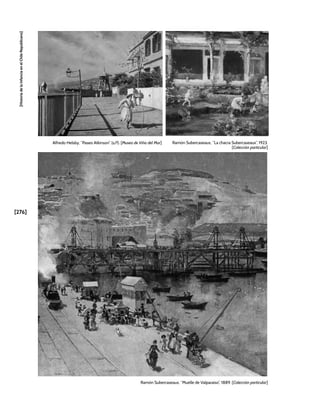 [276]
[Historia
de
la
Infancia
en
el
Chile
Republicano]
Alfredo Helsby, “Paseo Atkinson” (s/f). [Museo de Viña del Mar]
Ramón Subercaseaux, “Muelle de Valparaíso”, 1889. [Colección particular]
Ramón Subercaseaux, “La chacra Subercaseaux”, 1923.
[Colección particular]
 