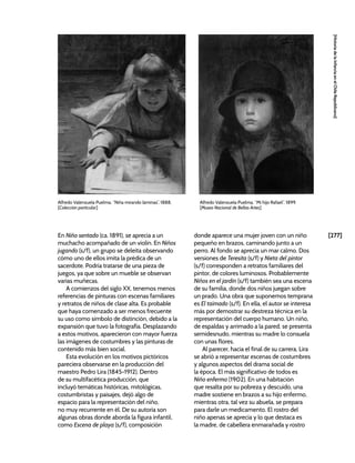 [277]
[Historia
de
la
Infancia
en
el
Chile
Republicano]
En Niño sentado (ca. 1891), se aprecia a un
muchacho acompañado de un violín. En Niños
jugando (s/f), un grupo se deleita observando
cómo uno de ellos imita la prédica de un
sacerdote. Podría tratarse de una pieza de
juegos, ya que sobre un mueble se observan
varias muñecas.
A comienzos del siglo XX, tenemos menos
referencias de pinturas con escenas familiares
y retratos de niños de clase alta. Es probable
que haya comenzado a ser menos frecuente
su uso como símbolo de distinción, debido a la
expansión que tuvo la fotografía. Desplazando
a estos motivos, aparecieron con mayor fuerza
las imágenes de costumbres y las pinturas de
contenido más bien social.
Esta evolución en los motivos pictóricos
pareciera observarse en la producción del
maestro Pedro Lira (1845-1912). Dentro
de su multifacética producción, que
incluyó temáticas históricas, mitológicas,
costumbristas y paisajes, dejó algo de
espacio para la representación del niño,
no muy recurrente en él. De su autoría son
algunas obras donde aborda la figura infantil,
como Escena de playa (s/f), composición
donde aparece una mujer joven con un niño
pequeño en brazos, caminando junto a un
perro. Al fondo se aprecia un mar calmo. Dos
versiones de Teresita (s/f) y Nieta del pintor
(s/f) corresponden a retratos familiares del
pintor, de colores luminosos. Probablemente
Niños en el jardín (s/f) también sea una escena
de su familia, donde dos niños juegan sobre
un prado. Una obra que suponemos temprana
es El taimado (s/f). En ella, el autor se interesa
más por demostrar su destreza técnica en la
representación del cuerpo humano. Un niño,
de espaldas y arrimado a la pared, se presenta
semidesnudo, mientras su madre lo consuela
con unas flores.
Al parecer, hacia el final de su carrera, Lira
se abrió a representar escenas de costumbres
y algunos aspectos del drama social de
la época. El más significativo de todos es
Niño enfermo (1902). En una habitación
que resalta por su pobreza y descuido, una
madre sostiene en brazos a su hijo enfermo,
mientras otra, tal vez su abuela, se prepara
para darle un medicamento. El rostro del
niño apenas se aprecia y lo que destaca es
la madre, de cabellera enmarañada y rostro
Alfredo Valenzuela Puelma, “Niña mirando láminas”, 1888,
[Colección particular]
Alfredo Valenzuela Puelma, “Mi hijo Rafael”, 1899.
[Museo Nacional de Bellas Artes]
 