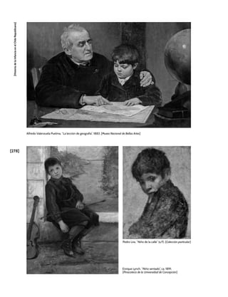 [278]
[Historia
de
la
Infancia
en
el
Chile
Republicano]
Alfredo Valenzuela Puelma, “La lección de geografía”, 1883. [Museo Nacional de Bellas Artes]
Enrique Lynch, “Niño sentado”, ca. 1891.
[Pinacoteca de la Universidad de Concepción]
Pedro Lira, “Niño de la calle” (s/f). [Colección particular]
 