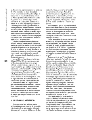[28]
[Historia
de
la
Infancia
en
el
Chile
Republicano]
las dos primeras representaciones no religiosas
de niños realizadas en Chile. El uso de la
pintura para resaltar el estatus de los hijos de
la clase alta ya era utilizado en otros países.
En México, José María Uriarte hizo un cuadro
muy similar en su formato al que hemos
comentado de Gil de Castro. Se trata de su
Retrato de los niños D. José Juan y Guadalupe
Servantes y Michaus (1814), por entonces de
cuatro y tres años, respectivamente. Sobre un
pilar en la pared, a la izquierda, se registra el
nombre del abuelo materno, quien encargó la
obra, además del nombre y edad exactos de
los retratados. A la derecha, un texto agregado
con posterioridad aclara los títulos obtenidos
por el niño, a temprana edad.
Habrá que esperar hasta mediados del
siglo XIX para que los elementos insinuados
por Gil de Castro (secularización del contenido,
exaltación del estatus social, representación
de niños en solitario, tendencia al realismo) se
consoliden y aparezcan otros (como un mayor
interés por la expresividad de los rostros),
sobre todo a partir de la llegada de pintores y
dibujantes europeos.
Los cambios en la pintura, en su tránsito
del siglo XVIII al XIX, dan cuenta de ciertas
tendencias que se explican en el campo
estético, pero también son expresión de las
transformaciones que estaba experimentando
la sociedad. Lentamente se fue configurando,
a comienzos del siglo XIX, una mayor
segregación de espacios entre ricos y pobres.
Cada vez será más inusual representar a
ambos sectores en una misma pintura, salvo
en algunas escenas de costumbres. En el
caso chileno, quizás el caso más tardío sea
La beneficencia (1843), de Gregorio Torres,
que comentaremos más adelante.16
También
niños y adultos se fueron diferenciando en
sus funciones sociales y sus costumbres
(incluida la aparición de un vestuario infantil,
muy distinto al adulto), y la secularización
de la vida, que relegó la religión a un campo
específico.
3. EL RITUAL DEL NACIMIENTO
En ocasiones, el arte religioso puede
servirnos para apreciar escenas de contenido
más prosaico. En una pintura del siglo XVIII,
ubicada en el Monasterio del Carmen de San
José, en Santiago, se observa con detalle
el nacimiento de la Virgen María. En la
composición, se ven sus padres, Santa Ana
y San Joaquín, en la alcoba; los primeros
cuidados de la niña, la preparación de la cuna
y algunos rasgos de la vida hogareña, como
el de las criadas calentando o secando los
pañales.
Para una época que no dispone de relatos
detallados que describan lo que ocurría con los
niños, contamos con testimonios posteriores,
muchos de ellos cargados de una mirada
crítica o abiertamente despectiva o a veces
nostálgica. Todo esto hace complejo conocer
los rasgos de la época.
Según la narración de Vicuña Mackenna, la
vida era más bien sencilla. Los recién nacidos
eran envueltos en “una abrigada mantilla
ribeteada de cintas”; “un pellejo de cordero
bien lavado” servía de colchón, y “una chigua
de mimbres atada entre dos vigas” hacía las
veces de cuna. Había excepciones y guaguas
privilegiadas, pero éste habría sido “el sistema
jeneral”.17
Posiblemente, lo que Vicuña Mackenna
relata no era la situación “jeneral”, sino propia
de los sectores más acomodados. En los
estratos populares, las condiciones materiales
eran más dramáticas. En el caso del barrio
de los loceros de la Rinconada del puerto
de Valparaíso, Mary Graham pensaba que
era “imposible imaginarse un grado mayor
de pobreza”. Sólo algunos ranchos tenían la
suerte de contar con una cama. El catre estaba
formado por algunas estacas enterradas en
el suelo y entrelazadas por correas de cuero.
Encima, un colchón de lana, sábanas de
algodón ordinario y una gruesa sobrecama
tejida. En la mayor parte de los casos, sin
embargo, adultos y niños dormían tendidos
en el suelo, sobre cueros y envuelto en
ponchos. Los niños más pequeños dormían
en pequeñas hamacas de cuero, que colgaban
amarradas a las vigas del techo.18
hizo notar que en los “ceremoniosos
tiempos coloniales”, el nacimiento era un
hecho de gran trascendencia social, marcado
por una serie de rituales que calificó de
“engorrosos trámites”.19
El compadrazgo era
una de las instituciones más importantes
que se relacionaban con el nacimiento de un
hijo. Para las familias que buscaban ascender
 
