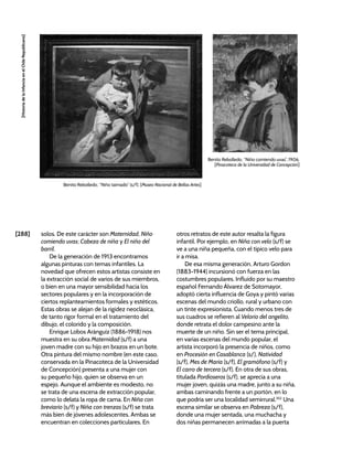 [288]
[Historia
de
la
Infancia
en
el
Chile
Republicano]
solos. De este carácter son Maternidad, Niño
comiendo uvas; Cabeza de niña y El niño del
barril.
De la generación de 1913 encontramos
algunas pinturas con temas infantiles. La
novedad que ofrecen estos artistas consiste en
la extracción social de varios de sus miembros,
o bien en una mayor sensibilidad hacia los
sectores populares y en la incorporación de
ciertos replanteamientos formales y estéticos.
Estas obras se alejan de la rigidez neoclásica,
de tanto rigor formal en el tratamiento del
dibujo, el colorido y la composición.
Enrique Lobos Aránguiz (1886-1918) nos
muestra en su obra Maternidad (s/f) a una
joven madre con su hijo en brazos en un bote.
Otra pintura del mismo nombre (en este caso,
conservada en la Pinacoteca de la Universidad
de Concepción) presenta a una mujer con
su pequeño hijo, quien se observa en un
espejo. Aunque el ambiente es modesto, no
se trata de una escena de extracción popular,
como lo delata la ropa de cama. En Niña con
breviario (s/f) y Niña con trenzas (s/f) se trata
más bien de jóvenes adolescentes. Ambas se
encuentran en colecciones particulares. En
otros retratos de este autor resalta la figura
infantil. Por ejemplo, en Niña con velo (s/f) se
ve a una niña pequeña, con el típico velo para
ir a misa.
De esa misma generación, Arturo Gordon
(1883-1944) incursionó con fuerza en las
costumbres populares. Influido por su maestro
español Fernando Álvarez de Sotomayor,
adoptó cierta influencia de Goya y pintó varias
escenas del mundo criollo, rural y urbano con
un tinte expresionista. Cuando menos tres de
sus cuadros se refieren al Velorio del angelito,
donde retrata el dolor campesino ante la
muerte de un niño. Sin ser el tema principal,
en varias escenas del mundo popular, el
artista incorporó la presencia de niños, como
en Procesión en Casablanca (s/), Natividad
(s/f), Mes de María (s/f), El gramófono (s/f) y
El carro de tercera (s/f). En otra de sus obras,
titulada Pordioseros (s/f), se aprecia a una
mujer joven, quizás una madre, junto a su niña,
ambas caminando frente a un portón, en lo
que podría ser una localidad semirrural.352
Una
escena similar se observa en Pobreza (s/f),
donde una mujer sentada, una muchacha y
dos niñas permanecen arrimadas a la puerta
Benito Rebolledo, “Niño comiendo uvas”, 1906.
[Pinacoteca de la Universidad de Concepción]
Benito Rebolledo, “Niño taimado” (s/f). [Museo Nacional de Bellas Artes]
 