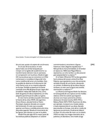 [291]
[Historia
de
la
Infancia
en
el
Chile
Republicano]
de una casa, quizás a la espera de una limosna.
En el caso de la escultura, en esta
época hubo una similar búsqueda por
romper con la rigidez del academicismo. La
transformación demoró más en asentarse,
en comparación con la pintura. Desde el siglo
XIX, las esculturas que se conocieron en Chile
comenzaron a considerar la figura del niño
como metáfora del amor y la candidez. Esto
es posible de observar en la decoración del
cerro Santa Lucía, en su mayoría adquirida
en Europa. También se aprecia en la fuente
conocida como Pila del ganso (la que, según dice
la tradición, habría sido traída de Lima, como
botín de guerra). En ella se representa a un niño
pequeño que toma por el cuello a un ganso.
En ese mismo sentido se puede mencionar
la Fuente de los niños (1909), del argentino
Arturo Dresco, ubicada frente al Teatro
Municipal, al parecer donada con ocasión
del Centenario. En este caso se puede
apreciar una fresca y cándida escena de niños
desnudos jugando. Resalta el movimiento de
las figuras, que intentan no caer en la pileta.
Desde fines del siglo XIX la mayor parte de
las estatuas públicas adoptaron un carácter
conmemorativo y recurrieron a figuras
históricas o bien alegorías republicanas.353
Rehuyendo la monumentalidad, en El tambor
en reposo (ca. 1880) José Miguel Blanco
representa a un niño tambor. La obra alcanzó
gran popularidad en su época.354
En el Salón Oficial de 1917 la obra ganadora
fue la estatua de la joven artista Ema Díaz
Palacios, que representa a una niña sonriente,
sentada al borde de una fuente, abrazando
un cántaro. A diferencia de las obras clásicas
similares, en este caso la figura está vestida,
acentuando su realismo.355
La influencia de Augusto Rodin fue decisiva
en la búsqueda de una ruptura con los moldes
clásicos. Entre los autores que lograron
alcanzar una mayor autonomía artística
destacaron Ernesto Concha (1874-1911) y
Rebeca Matte (1875-1929). El primero de ellos,
por ejemplo, incorporó una mirada realista
y hasta expresionista en sus obras. Becado
para estudiar en Europa, vivió allí en medio de
apreturas económicas y finalmente falleció
en París. Un año antes de morir, en La miseria
(1910) nos dejó una imagen dramática de la
pobreza y el abandono. Una madre acoge
Arturo Gordon, “El velorio del angelito” (s/f). [Colección particular]
 