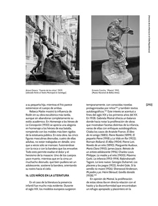 [293]
[Historia
de
la
Infancia
en
el
Chile
Republicano]
a su pequeña hija, mientras el frío parece
estremecer el cuerpo de ambas.
Rebeca Matte mostró la influencia de
Rodin en su obra escultórica más tardía,
aunque sin abandonar completamente su
estilo académico. En Homenaje a los héroes de
La Concepción (1920) se aprecia una alegoría
en homenaje a los héroes de esa batalla,
rompiendo con los moldes más bien rígidos
de la estatuaria pública. En esta obra, las cinco
figuras masculinas desnudas, cuatro de ellas
adultas, no están trabajadas en detalle, sino
que a veces sólo se insinúan, fusionándose
con la roca o con la bandera que los envuelve.
Todo esto permite exaltar el dolor y el
heroísmo de la masacre. Uno de los cuerpos
yace muerto, mientras que en la cima un
muchacho desnudo, que bien pudiera ser un
adolescente, sostiene la bandera, orientando
su rostro hacia el cielo.
16. LOS NIÑOS EN LA LITERATURA
En el caso de la literatura la presencia
infantil fue mucho más evidente. Durante
el siglo XIX, los modelos europeos surgieron
tempranamente, con conocidas novelas
protagonizadas por niños356
y también textos
autobiográficos.357
Este interés se acentuó a
fines del siglo XIX y los primeros años del XX.
En 1928, Gabriela Mistral ofrecía un balance
donde hacía notar la proliferación de obras
que mostraban facetas distintas de la infancia,
varias de ellas con enfoques autobiográficos.
Citaba los casos de Anatole France, El libro
de mi amigo (1885); Pierre Nozière (1899), El
pequeño Pierre (1918) y La Vida en flor (1922);
Romain Rolland, El Alba (1904); Pierre Loti,
Novela de un niño (1890); Marguerite Audoux,
María Clara (1910); James Joyce, Retrato de
un artista adolescente (1916); Charles Louis
Philippe, La madre y el niño (1900); Máximo
Gorki, La infancia (1913-1914); Rabindranath
Tagore, La luna nueva; Georges Duhamel, Los
placeres y los juegos (1922); André Gide, Si la
semilla no muere (1926); Sherwood Anderson,
Mi padre y yo; Henri Béraud, Gavilla dorada
(1928).358
En opinión de Mistral, la proliferación
de estas obras iba en directa relación con el
hastío y la disconformidad que encontraban
un refugio apropiado y placentero en la
Arturo Dresco, “Fuente de los niños”, 1909.
[Ubicada frente al Teatro Municipal en Santiago]
Ernesto Concha, “Miseria”, 1910.
[Museo Nacional de Bellas Artes]
 