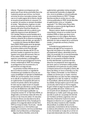 [294]
[Historia
de
la
Infancia
en
el
Chile
Republicano]
infancia. “El género se enriquece por año;
parece que el asco de las juventudes feas y las
madureces peores que vivimos, nos hiciera
remontar los años a zancadas ansiosas, hasta
caer en el cuadro jugoso de la infancia, donde
se revuelca el pensamiento en cosa pura”. En
su opinión, los autores no siempre rescataban
el candor. “Naturalmente, el género no está
exento de podredura; los Gide y los sobrinos
literarios del señor Freud han llevado a la
biografía novelesca del niño su aliento sucio
capaz de emporcar el aire del desierto”.359
Con claridad, Mistral se sentía heredera de la
mirada cándida y ligeramente romántica de la
infancia y distante de la influencia sicologista
que mostraba la obra de Gide, por ejemplo.360
La producción literaria de Alberto Blest
Gana (1830-1920) puede servir de ejemplo
para ilustrar los cambios que operaron en
la narrativa chilena entre fines del siglo
XIX y las primeras décadas del XX. En sus
primeras novelas no aparecen los niños ni
siquiera como parte del escenario. Pero en
El loco estero (1909), novela que integró
aspectos costumbristas y autobiográficos,
son dos niños los que protagonizan la trama
central, ambientada en 1839. Sin embargo,
su protagonismo fue circunstancial y no
permanente a lo largo de ésta.
Las primeras novelas chilenas con un
eje en la infancia tuvieron un ingrediente
moralizante que revelaba los inicios de una
nueva sensibilidad. Un ejemplo es Diablofuerte
(1904), de Luis Fermandois, texto centrado
en la vida de un huérfano que se convierte
en suplementero. El propósito del autor es
mostrar el sustrato valórico de la pobreza.
En este caso las culpas recaen en el padre
irresponsable que abandona a su hijo. Distinto
es el caso de Baldomero Lillo (1867-1923),
quien por la misma época publicaba “La
compuerta número 12”, en Sub Terra (1904), un
desgarrador y tormentoso relato del oficio de
portero en las minas de carbón. En esta obra
se trata de ofrecer una clara denuncia de la
inserción laboral de los niños, forzada por la
pobreza. En la segunda edición de Sub Terra
(1917) se incluyó el relato “Era él solo...”, donde
el protagonista es un niño huérfano que
trabaja como sirviente y termina suicidándose
debido a las humillaciones y el desamparo.
Algunos oficios infantiles, como el de
suplementero, generaban ciertas simpatías
por representar la picardía y la alegría del
roto, como lo señalaba un artículo publicado
en una revista literaria en 1901.361
Eulogio
Sánchez escribía en similar tono en unas
crónicas publicadas en 1909, donde describía
al suplementero como un “simpático
rapazuelo”.362
En 1906 Carlos Pezoa Véliz
publicaba un poema donde dignificaba el
oficio de lustrabotas.363
Mariano Latorre, desde una perspectiva
costumbrista, incluyó en su novela Cuna de
cóndores (1918) un relato que tiene como
protagonista a un niño indígena, Bonifacio.
En “La epopeya de Moñi”, el pequeño pastor
defiende con valor el rebaño de un acechante
cóndor, y emprende una feroz y heroica
cacería.364
La tendencia que predominó en la
literatura del siglo XX fue incorporar la
figura del niño pobre en los relatos, aunque
principalmente urbano, ubicándolo entre la
calle y el conventillo. En La cuna de Esmeraldo
(1918) y El roto (1920), de Joaquín Edwards
Bello, se nos presenta el destino fatal de
la niñez abandonada. La primera de estas
obras fue una preparación de la segunda y,
por tanto, para su comentario ambas pueden
considerarse como parte de una sola unidad.
La historia transcurre en el burdel La Gloria, del
barrio San Borja, en torno a Clorinda y sus dos
hijos: Violeta y Esmeraldo. La niña Violeta es
cuidada con esmero por su madre, mientras
Esmeraldo lleva una vida más libre, trabajando
y vagando en la calle. Su madre es “tocadora”
en el prostíbulo, además de lavar la ropa de
las asiladas. Aunque aspira a que el niño asista
a la escuela, éste lo hace en forma irregular.
Su gran anhelo es seguir los pasos de los jefes
de las pandillas del sector. Violeta se cría
con el sueño de ser salvada por un hombre,
alentada por su madre, quien trata que sea lo
que ella no pudo ser. Las parejas de Clorinda
son hombres sombríos y agresivos. Uno cae
detenido y finalmente muere en la cárcel.
Después se relaciona con un jugador. La trama
de las dos obras muestra la vida miserable
del prostíbulo, la sordidez de los amores
ocasionales, el alcoholismo de los hombres y
la violencia del ambiente, como la violación de
la niña. Esmeraldo se inculpa de un crimen en
el que está relacionado otro niño, su hermana
 