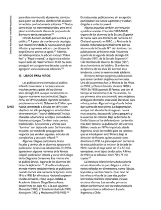 [298]
[Historia
de
la
Infancia
en
el
Chile
Republicano]
para ellos mismos sólo el presente, cómicos
para quien los observa, obedeciendo al placer
inmediato, profundamente solitarios.369
Textos
como estos no eran excepcionales, pero en el
plano estrictamente literario la propuesta de
Barrios no tenía precedente.370
El texto fue bien recibido por la crítica y el
público.371
A pesar de una denuncia de plagio,
que resultó infundada, la novela alcanzó gran
difusión y la primera edición, con dibujos de
Jorge Délano, pronto se agotó.372
Además
del relato principal, la edición incluyó “Pobre
feo!” y “Papá y mamá”. Le siguió otra edición
bajo el sello de Nascimento en 1920. Su éxito
prosiguió en las siguientes décadas cuando se
agregaron varias sucesivas ediciones.373
17. LIBROS PARA NIÑOS
Las publicaciones orientadas al público
infantil comenzaron a hacerse cada vez
más frecuentes a partir de los últimos
años del siglo XIX, aunque inicialmente no
lograron mantener su continuidad. Según
Peña, en 1891 se publicó el primer periódico
propiamente infantil, El Recreo de Chillán, que
habría comenzado a circular en 1891 y con
objetivos no sólo pedagógicos, sino también
de entretención: “instruir deleitando”. Incluía
charadas, adivinanzas, acertijos, curiosidades,
historietas y juegos. También traía cuentos
tradicionales, ilustraciones y viñetas para
“iluminar” con lápices de color. Se financiaba,
en parte, por medio de propaganda de
negocios que vendían juguetes, artículos de
cumpleaños y vestuario infantil.374
Algunos colegios particulares, liceos
fiscales y centros de ex alumnos apoyaron la
publicación de revistas estudiantiles. En 1906
aparecieron algunos números de la Revista
colejial, publicación literaria y social del Colegio
de los Sagrados Corazones. Ese mismo año
se publicó Jenesis, órgano de los alumnos del
Liceo de Aplicación.375
Una década después,
en este mismo establecimiento se publicaron
cuando menos seis números de Lyceum, entre
1916 y 1918. En el Instituto Nacional surgieron
revistas similares, como la que editaba la
Academia Literaria Diego Barros Arana,
desde fines del siglo XIX, a la que siguieron
Plumadas (1905), El Estudiante ilustrado (1911),
Alma joven (1912) y Horizontes (1912-1913).376
En todas estas publicaciones, sin excepción,
participaban los cursos superiores y estaban
dirigidas a un lector juvenil.
Algunas escuelas también comenzaron
a publicar revistas. El escolar (1887-1888),
órgano de los alumnos de la Escuela Superior
de Tacna, sacó una treintena de números. En
Chañaral apareció, en 1890, La Revista de la
Escuela, redactada quincenalmente por los
alumnos de la Escuela N° 1 de Hombres. Las
publicaciones se hicieron más frecuentes
a partir de la segunda década del siglo XX:
El escolar (1917), de la Escuela Superior N°
1 de Hombres de Osorno; El colejial (1917),
de su homónima de Valdivia. El ambiente
de reforma de los años 20 acentuó esta
tendencia, como lo veremos más adelante.
Al mismo tiempo surgieron publicaciones
que tenían también objetivos comerciales.
Una de las primeras fue La Revista de los Niños,
en 1905; y Chicos i Grandes, durante 1908 y
1909. En 1908 apareció El Peneca, que con el
tiempo se transformó en la más exitosa. En
sus primeros años su contenido tenía objetivos
ambiguos (diversión, vida social, literatura) para
niños y padres. Algunas fotografías de bebés
dan cuenta de esto último. La diagramación,
aunque con abundantes imágenes, no era
muy atractiva, destacando la letra pequeña y
la ausencia de colorido. Bajo la dirección de
Emilio Vaisse se fue definiendo un contenido
más bien literario. La publicación de la revista
Billiken, creada en 1919 e importada desde
Argentina, sirvió de modelo para los cambios
que se introdujeron en El Peneca, bajo la
dirección de Roxane, quien asumió como
directora en 1921. La gran expansión comercial
de esta publicación se inició en la década de
1920, cuando el tiraje subió de 10 a 50 mil
ejemplares, en el lapso de dos años. A fines
de 1924 ya se editaban entre 70 y 75 mil
copias.377
La literatura infantil chilena todavía tenía
escaso desarrollo, lo que obligaba a utilizar
textos editados en el extranjero, como fábulas,
leyendas y cuentos clásicos. En el caso de
los niños y niñas de la clase alta, podían
leer textos infantiles importados, incluso
en otros idiomas. Las escuelas primarias
debían conformarse con los textos escolares
y algunos clásicos editados en España,
Argentina y Chile.
 