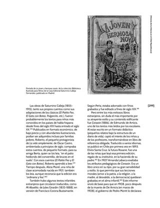 [299]
[Historia
de
la
Infancia
en
el
Chile
Republicano]
Las obras de Saturnino Calleja (1855-
1915), tanto sus propios cuentos como sus
adaptaciones de los clásicos (El Patito Feo,
El Gato con Botas, Pulgarcito, etc.), fueron
probablemente los textos para niños más
conocidos en los países de habla hispana
desde fines del siglo XIX hasta entrado el siglo
XX.378
Publicados en formato económico, de
bajo precio y con abundantes ilustraciones,
podían ser adquiridos incluso por familias
pobres. Roberto, el pequeño protagonista
de La vida simplemente, de Óscar Castro,
ambientada a principios de siglo, compraba
estos cuentos, de pequeño formato, para su
amiga Berta, quien se los leía, “en el patio
hediondo del conventillo, de bruces en el
suelo”. Con esos cuentos (El Patito Feo y El
Gato con Botas), Roberto aprendió a leer.379
Tiempo después, Alicia Morel, una niña de
clase acomodada nacida en 1921, también
los leía, aunque reconocía que la edición era
“ordinaria y fea”.380
También hubo algunos textos infantiles
extranjeros que circularon traducidos, como
Mi Abuelito, de Jules Girardin (1832-1888), en
versión de Francisco Corona Bustamante.
Según Peña, estaba adornado con finos
grabados y fue editado a fines de siglo XIX.381
Pero entre los más exitosos libros
extranjeros, sin duda el más importante por
su atrayente estilo y su contenido edificante
fue Corazón (1886), de Edmundo de Amicis,
uno de los textos más leídos por los escolares.
Al estar escrito en un formato didáctico
(pequeños relatos bajo la estructura de un
diario de vida), captó el interés de los niños y
de los profesores, transformándose en libro de
referencia obligada. Traducido a varios idiomas,
se publicó en Chile por primera vez en 1893.
Elvira Santa Cruz, la futura Roxane, fue una
de las niñas que leyó esa primera edición,
regalo de su institutriz, en la hacienda de su
padre.382
En 1907 Amanda Labarca exaltaba
los atributos pedagógicos de Corazón. Era un
libro único en su tipo, por su gran sensibilidad
y estilo, lo que permitía que sus lecciones
morales (amor a la patria, a la religión, a la
madre, al desvalido, a la democracia) quedaran
grabadas en el alma infantil.383
Este informe
sirvió de base para que en 1908, poco después
de la muerte de De Amicis (en marzo de
1908), el gobierno de Pedro Montt lo declarara
Portada de La joven y hermosa novia, de la colección Biblioteca
Ilustrada para Niños de la Casa Editorial Saturnino Calleja
Fernández, publicado en Madrid.
 