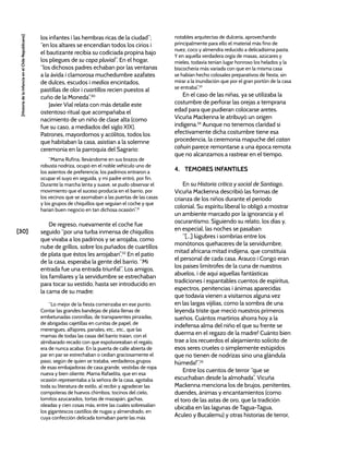[30]
[Historia
de
la
Infancia
en
el
Chile
Republicano]
los infantes i las hembras ricas de la ciudad”;
“en los altares se encendían todos los cirios i
el bautizante recibia su codiciada propina bajo
los pliegues de su capa pluvial”. En el hogar,
“los dichosos padres echaban por las ventanas
a la ávida i clamorosa muchedumbre azafates
de dulces, escudos i medios encintados,
pastillas de olor i cuartillos recien puestos al
cuño de la Moneda”.30
Javier Vial relata con más detalle este
ostentoso ritual que acompañaba el
nacimiento de un niño de clase alta (como
fue su caso, a mediados del siglo XIX).
Patrones, mayordomos y acólitos, todos los
que habitaban la casa, asistían a la solemne
ceremonia en la parroquia del Sagrario:
“Mama Rufina, llevándome en sus brazos de
robusta nodriza, ocupó en el noble vehículo uno de
los asientos de preferencia; los padrinos entraron a
ocupar el suyo en seguida, y mi padre entró, por fin.
Durante la marcha lenta y suave, se pudo observar el
movimiento que el suceso producía en el barrio, por
los vecinos que se asomaban a las puertas de las casas
y los grupos de chiquillos que seguían el coche y que
harían buen negocio en tan dichosa ocasión”.31
De regreso, nuevamente el coche fue
seguido “por una turba inmensa de chiquillos
que vivaba a los padrinos y se arrojaba, como
nube de grillos, sobre los puñados de cuartillos
de plata que éstos les arrojaban”.32
En el patio
de la casa, esperaba la gente del barrio. “Mi
entrada fue una entrada triunfal”. Los amigos,
los familiares y la servidumbre se estrechaban
para tocar su vestido, hasta ser introducido en
la cama de su madre:
“Lo mejor de la fiesta comenzaba en ese punto.
Contar las grandes bandejas de plata llenas de
embetunadas coronillas, de transparentes pinzadas,
de abrigadas cajetillas en cunitas de papel, de
merengues, alfajores, panales, etc., etc., que las
mamas de todas las casas del barrio traían, con el
almibarado recado con que espolvoreaban el regalo,
era de nunca acabar. En la puerta de calle abierta de
par en par se estrechaban o cedían graciosamente el
paso, según de quien se trataba, verdaderos grupos
de esas embajadoras de casa grande, vestidas de ropa
nueva y bien oliente. Mama Rafaelita, que en esa
ocasión representaba a la señora de la casa, agotaba
toda su literatura de estilo, al recibir y agradecer las
compoteras de huevos chimbos, tocinos del cielo,
lomitos azucarados, tortas de mazapán, gachas,
oleadas y cien cosas más, entre las cuales sobresalían
los gigantescos castillos de nugas y almendrado, en
cuya confección delicada tomaban parte las más
notables arquitectas de dulcería, aprovechando
principalmente para ello el material más fino de
nuez, coco y almendra reducido a delicadísima pasta.
Y en aquella verdadera orgía de masas, azúcares y
mieles, todavía tenían lugar honroso los helados y la
biscochería más variada con que en la misma casa
se habían hecho colosales preparativos de fiesta, sin
mirar a la inundación que por el gran portón de la casa
se entraba”.33
En el caso de las niñas, ya se utilizaba la
costumbre de perforar las orejas a temprana
edad para que pudieran colocarse aretes.
Vicuña Mackenna le atribuyó un origen
indígena.34
Aunque no tenemos claridad si
efectivamente dicha costumbre tiene esa
procedencia, la ceremonia mapuche del catan
cahuin parece remontarse a una época remota
que no alcanzamos a rastrear en el tiempo.
4. TEMORES INFANTILES
En su Historia crítica y social de Santiago,
Vicuña Mackenna describió las formas de
crianza de los niños durante el periodo
colonial. Su espíritu liberal lo obligó a mostrar
un ambiente marcado por la ignorancia y el
oscurantismo. Siguiendo su relato, los días y,
en especial, las noches se pasaban:
“[...] lúgubres i sombrías entre los
monótonos quehaceres de la servidumbre,
mitad africana mitad indíjena, que constituia
el personal de cada casa. Arauco i Congo eran
los países limítrofes de la cuna de nuestros
abuelos, i de aquí aquellas fantásticas
tradiciones i espantables cuentos de espíritus,
espectros, penitencias i ánimas aparecidas
que todavía vienen a visitarnos alguna vez
en las largas vijilias, como la sombra de una
leyenda triste que meció nuestros primeros
sueños. Cuántos martirios ahorra hoy a la
indefensa alma del niño el que su frente se
duerma en el regazo de la madre! Cuánto bien
trae a los recuerdos el alejamiento solícito de
esos seres crueles o simplemente estúpidos
que no tienen de nodrizas sino una glándula
húmeda!”.35
Entre los cuentos de terror “que se
escuchaban desde la almohada”, Vicuña
Mackenna menciona los de brujos, penitentes,
duendes, ánimas y encantamientos (como
el toro de las astas de oro, que la tradición
ubicaba en las lagunas de Tagua-Tagua,
Aculeo y Bucalemu) y otras historias de terror,
 