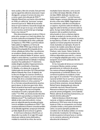 [300]
[Historia
de
la
Infancia
en
el
Chile
Republicano]
texto auxiliar y libro de consulta. Esto permitió
que las siguientes ediciones alcanzaran mayor
divulgación, aunque el número de estas vino
a crecer a partir de la década de 1930.384
Gabriela Mistral hizo una fuerte crítica del libro
en 1928 y lo calificó de “lacrimoso”, aunque
reconoció que era la “Biblia de las escuelas
laicas en que el ateísmo, buscando escapar de
la aridez de cal que es la suya, se ha atollado
en una manteca sentimental que empalaga
hasta a las criaturas”.385
Otra obra extranjera que circuló en Chile en
estos años, aunque a un nivel más elitista, fue
la recién traducida enciclopedia El Tesoro de la
Juventud. Enciclopedia de los niños, publicada
en España (ca. 1915-1918). La primera edición
había salido en Inglaterra, en forma de
fascículos (1908-1910), bajo el título de The
Children’s Encyclopedia (Enciclopedia de los
niños), editada por Arthur Mee. Las ediciones
se sucedieron desde entonces, sobre todo a
través de la editorial Walter M. Jackson, que la
adaptó a varios idiomas. La primera en español
(no hay claridad dónde fue editada e impresa),
al parecer fue publicada en 17 volúmenes,
estaba dirigida al público hispanoamericano,
y tuvo como coordinador a Estanislao
S. Zeballos, a la cabeza de un grupo de
intelectuales de renombre. Por Chile participó
Alberto Edwards Mac Clure. El objetivo de
la obra era divulgar los avances científicos y
tecnológicos de la época, así como estimular
el desarrollo de la curiosidad intelectual y la
sensibilidad artística en niños y jóvenes.386
En un formato extraordinariamente atractivo
para la época, la obra tuvo gran éxito. Alicia
Morel recuerda la fascinación que le producía
mirar las imágenes de esta enciclopedia,
recostada en el suelo y apoyada sobre sus
codos.387
En 1918, una revista escolar describió
el entusiasmo que produjo su recepción en la
biblioteca local.388
Su masificación fue lenta
debido al alto costo de la edición, incluso
para ser adquirida para las escuelas primarias,
como lo señalaba una profesora en 1924.389
Sus
sucesivas ediciones la hicieron conocida también
en las décadas siguientes, aunque por entonces
ya había dejado de ser la única en su género.
A nivel local, la literatura infantil tuvo un
desarrollo muy tardío. En el siglo XIX surgió
interés por redactar textos destinados a
moldear la moral de los niños. Aun así los
resultados fueron discretos, como ocurrió
con el libro de Eulojio Allendes, El libro de
mis hijos (1883), dedicado más bien a un
lector juvenil o adulto,390
y el de Francisco
Valdés Vergara, Lecturas infantiles para niños
de ocho a doce años (1888). Organizado en
tres volúmenes, cada libro se enfocaba en
un aspecto: el primero sobre el individuo, el
segundo sobre la familia y el tercero sobre la
patria. Aunque todos habían sido preparados,
al parecer sólo se publicó el primero,
estructurado en torno a diversos tópicos:
la rabia, la verdad y la mentira, el robo, la
embriaguez, el orgullo, la conciencia, la justicia,
la imprudencia, el orden, etc. Dentro de cada
capítulo se incluían pequeñas lecciones de
moral, ilustradas con ejemplos. Al autor le
sirvieron de modelo varios libros de moral
para niños y adolescentes (Barran, Beleze,
Cherbuin, Laloi, Guizot, Tolstoi, Smile). En
su opinión, por entonces no existían textos
chilenos disponibles para este fin, y menos
en un lenguaje adaptado para niños. La única
excepción era el recién publicado libro de
Claudio Matte.391
En los manuales de lectura se comenzaron
a incorporar fábulas y poesía, aunque
generalmente sin indicación de autoría.
Los nuevos enfoques pedagógicos fueron
enriqueciendo su contenido literario. En un
comienzo la pobreza era evidente y hubo
poco rigor en el contenido.392
El componente
nacional también fue en aumento, cuando
las obras comercializadas a nivel continental
(como El lector americano, de José Abelardo
Núñez) fueron desplazadas por obras de
contenido más local. Manuel Guzmán
Maturana se destacó por incorporar poemas y
prosa de autores prestigiados, como Gabriela
Mistral, además de atractivas ilustraciones y un
tamaño de letra adecuado.393
Sobre la literatura infantil de origen
nacional, un balance realizado por una
profesora en 1924 hacía notar el retraso que
existía en Chile, en comparación con Europa
y Estados Unidos y otros países de América
Latina. Los pocos ejemplos posibles de
considerar eran de dudosa calidad, con exceso
de contenido moralizante. Sin embargo, la
tendencia parecía inclinarse hacia un cambio
con la creciente valoración de la función
educativa de la literatura.394
 