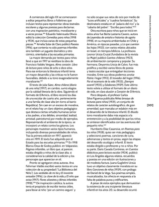 [301]
[Historia
de
la
Infancia
en
el
Chile
Republicano]
A comienzos del siglo XX se comenzaron
a editar pequeños libros o folletines que
incluían textos para representar obras teatrales
escolares y algunas poesías para declamar,
con una inspiración patriótica, moralizante y
a veces jocosa.395
Eduardo Valenzuela Olivos
editó la colección Comedias para niños (1918
y 1924), que incluía varias de estas pequeñas
piezas.396
Amelia Solar de Claro publicó Poesías
(1916), que contenía no sólo poemas infantiles
sino también un juguete dramático y otro
cómico, orientados a las escuelas primarias.
La mayor demanda por textos para niños
llevó a que en 1917 se reeditara la obra de
Francisco Valdés Vergara, Alma corazón. Libro
de lectura para niños de ocho a doce años.
Para ese entonces la literatura infantil tenía
un mayor desarrollo y las críticas no le fueron
favorables, debido a su tono exageradamente
moralizante.397
El texto de Julia Sáez, Alma chilena (diario
de una niña) (1917), en cambio, sumó elogios
por la calidad literaria de la obra. Siguiendo el
formato de D’Amicis, el libro recorre los días
de una escolar de cuarto año, perteneciente
a una familia de clase alta (en torno al barrio
República). Sin caer en un exceso de moralina,
en el relato hay un claro objetivo pedagógico
que destaca ciertas virtudes humanas (amor
a los padres, a los débiles, sinceridad, lealtad,
amistad, patriotismo) por medio de ejemplos.
Representando el ambiente de la época, se
incorporó un relato contra los gitanos. Los
personajes muestran varios tipos humanos,
incluyendo diversas personalidades de niños.
Tras la primera edición en 1917, apareció
otra en 1919. El texto fue adquirido por el
Estado para las escuelas primarias.398
En 1918
Blanca Ossa de Godoy publicó, en Valparaíso,
Páginas infantiles, un libro que, al parecer,
estaba dirigido a niños de la clase alta, si
consideramos la calidad de la edición y los
personajes que aparecían en él.
Pronto se agregaron otras autoras. Ana
Fehrman Valdés escribió varios textos en una
colección de su propiedad (“La Biblioteca del
Niño”): Las verdades de mi tía y El inocente
avisador (1916), La clave de la vida y El niño que
avisa (1917); Flores silvestres y Almas infantiles
(1918).399
De inspiración católica, la autora
tenía el propósito de escribir textos útiles,
para llevar al niño “por un camino seguro” y
no sólo ocupar sus ratos de ocio por medio de
“luces artificiales” y “cuadros fantásticos”. Su
destinatario estaba en el “palacio del rico” y la
“cabaña del pobre”: “Escribo para todos”.400
Otra escritora para niños que se inició en
estos años fue Berta Lastarria Cavero, autora
de Leyendas de antaño e historias de ogaño
(1918), en su mayoría ambientadas en Chile y
América, en épocas pasadas, y Lo que cuentan
las hojas (1923), con varios relatos ubicados
en Israel, en tiempos bíblicos. La profesora
Leonor Urzúa Cruzat (fundadora de la revista
La Mujer) publicó Cuentos chilenos (1923),
de ambientación campesina y popular. Su
hermana, Deyamira Urzúa de Calvo, fue más
prolífica y escribió varios libros de poesía
y teatro escolar que entregaban lecciones
morales. Entre sus obras podemos anotar
Patria i hogar (1912), El trovador del hogar (1916),
Por el escenario de la vida (1923), ¡Siempre
avanti! (1925) y Eslabones (1929). Este último
texto volvía a utilizar el formato de un diario
de vida, en clara alusión a Corazón de D’Amicis.
Poco después, el profesor Carlos
Silva Figueroa publicaba Niñez (ensayo de
lecturas para niños) (1931), un conjunto de
relatos de carácter autobiográfico, de gran
amenidad, que marcaba un eslabón más en
el desarrollo de la literatura infantil. El diluido
tono moralizante daba más espacio a la
entretención y a la posibilidad de que los niños
se sintieran identificados con las aventuras del
pequeño niño.401
Humberto Díaz Casanova, en Poemas para
los niños (1928), quiso ser más pedagógico
y seleccionó poemas, canciones de cuna,
adivinanzas y textos en prosa, según las etapas
del desarrollo sicológico infantil. El texto
estaba dirigido a profesores y no a niños. Por
su parte, Darío Cavada Contreras, en Cuentos
didácticos para lectura escolar (1924), publicó
en Los Ángeles algunos relatos, recuerdos
y poesías en una edición sin ilustraciones y
de modesta factura. Juana Guglielmi Urzúa
tuvo un objetivo claramente moralista en su
libro Canciones de niños (1929), con prólogo
de Daniel de la Vega. Sus poemas simples,
musicalizados, los ofrecía en respuesta a la
falta de palabras puras y edificantes.
A pesar de estos ejemplos que demuestran
la existencia de una incipiente literatura
infantil en los años 20, su desarrollo ocurrió
 