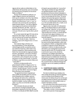 [31]
[Historia
de
la
Infancia
en
el
Chile
Republicano]
algunas de las cuales se ambientaban en los
subterráneos de los jesuitas, que comunicaban
los claustros de la Compañía con los de San
Pablo y la Ollería.36
Aunque Vicuña Mackenna atribuye a un
origen indígena y africano las historias de
terror que se contaban a los niños, hay indicios
de que esta práctica era común también en
España. Las referencias al “coco” o “cuco” se
remontan a las canciones de cuna hispanas
desde tiempos lejanos.37
Uno de los registros
más antiguos se encuentra en el Cancionero
de Antón de Montoro, de 1445: “Tanto me
dieron de poco / que de puro miedo temo, /
como los niños de cuna / que les dicen ¡cata el
coco!”.38
En un texto teatral del siglo XVII, Auto de los
desposorios de la Virgen, de Juan de Cajés, se
cita una canción de cuna que hace referencia
al coco: “Ea, niña de mis ojos, / duerma y
sosiegue, / que a la fe venga el coco / si no se
duerme”.39
Esta tradición llegó a América con
los conquistadores y a fines del periodo
colonial seguía siendo una práctica común,
que sobrevive hasta hoy, sobre todo en los
sectores campesinos. Varios estudiosos del
folclor han reconstruido los rasgos principales
de estos “asustadores”, comunes en América
Latina y Chile. Algunos son comunes a todo
el continente, como el espectro de una mujer
que busca a su hijo, denominado “La Llorona”
en México, y que tiene una versión chilena con
“La Pucullén”.40
El temor a lo desconocido se ha
personalizado también en figuras como “La
Calchona”, de origen más bien local, y el más
reciente “hombre del saco”. Smith, en su viaje
por el sur de Chile (1853), mencionó la figura
de los Pincheira como asustador:
“Tan grande fué el terror inspirado por
esta cuadrilla de bandidos entre los vecinos
de los boquetes de la cordillera, que aun
hoy, después de tantos años, cuando han
desaparecido los últimos vestigios de esta
banda formidable, muchas madres hacen
callar a sus niños con el temido nombre de
Pincheira”.41
Otro extranjero de paso por el país
puso atención a las figuras populares que
provocaban inquietud en los niños. De visita
en Chile, en la década de 1820, Bladh recuerda
el impacto que provocaban los “cucuruchos”,
“altas figuras vestidas de negro disfrazadas
con grandes bonetes cónicos”, que en las
procesiones de Semana Santa molestaban a
los transeúntes en las plazas pidiendo limosna,
y eran muy temidos por los niños.42
El temor
infantil a este personaje aparece claramente
reflejado en un dibujo incluido por Recaredo
Tornero en su Chile ilustrado, donde se aprecia
a un niño escondido detrás de su madre, al ver
al Cucurucho dentro de su casa.
Algunos años más tarde, en la década de
1850, la niña Martina Barros se atemorizaba
con la figura del “Calancha”, un loco vestido de
caballero que recorría las calles de Santiago:
“Este hombre era mi temor, y cuando Manuel
mi hermano hacía alguna travesura, se le
amenazaba con entregárselo a Calancha y yo
moría de espanto”.43
En esta época había elementos ideológicos
y materiales que ayudan a explicar la presencia
de ciertos temores generalizados, sobre todo
en la población infantil. La religiosidad católica
y también la mapuche incluían elementos
misteriosos, el temor a lo desconocido, seres
aterradores, que impregnaban las primeras
vivencias de los niños. En el ambiente rural
o semirrural en que se vivía, donde las
acechanzas y los peligros dominaban los
espacios abiertos, la oscuridad era un aliado
importante para la multiplicación de historias
de espectros, bandidos y seres fantásticos. En
muchas localidades, hasta bien entrado el siglo
XX, la ausencia de luz artificial prolongó este
ambiente, que en las ciudades ya estaba en
retirada.
5. CUENTOS DE HADAS, CUENTOS
POPULARES Y VERSOS PARA REÍR
No todo el ambiente que rodeaba a los
niños estaba dominado por historias lúgubres,
como lo enfatiza Vicuña Mackenna. Este
mismo autor da indicios de que los cuentos que
circulaban durante la Colonia y que escuchaban
tanto adultos como niños también tenían un
carácter más festivo y liviano.
Era costumbre iniciar toda narración de un
cuento con un verso que preparaba al oyente.
Vicuña Mackenna cita uno de ellos:
“Para saber y contar y contar para saber;
pan y harina para las monjas agustinas;
 
