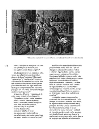 [32]
[Historia
de
la
Infancia
en
el
Chile
Republicano]
harina y pan para las monjas de San Juan;
pan y luche para el diablo chuche;
pan y jabón para el diablo narigón”.44
Estudios posteriores han recopilado estos
versos, que adquirieron gran diversidad,
denominándolos “matutines”, “chácharas”,
“cascarrachas” o “chacharachas”, los que no
sólo precedían la narración de cuentos, sino
que también podían decirse al final, ya sea
para cerrar el cuento con algún motivo del
relato, para comprometer a otro narrador a
proseguir con otro relato, o simplemente para
dar término al repertorio.45
Una versión diferente y más acabada de
estos versos “matutines” es el siguiente:
“Para saber y contar y contar para saber;
estera y esterita, para secar peritas;
estera y esterones, para secar orejones;
no le eche tantas chacharachas,
porque la vieja es muy lacha;
ni se las deje de echar,
porque de todo ha de llevar:
pan y queso, para los tontos lesos;
pan y harina, para las monjas capuchinas;
pan y pan, para las monjas de San Juan”.46
A continuación de estos versos se iniciaba
propiamente el relato: “Este era…” (de ahí
el juego de palabras introductorio: “estera
y esterita”). Algunos de los cuentos eran de
origen europeo y otros más bien criollos.
Cuenta Vicuña Mackenna que entre los más
populares de la época colonial se encontraban
Barba-azul, María Cenicienta, El tío león y
especialmente Pedro Urdemales y Los Doce
Pares de Francia.47
Varios de estos cuentos
se originaron en Europa y se han hecho
conocidos por sus versiones escritas, aunque
es probable que hayan hecho su aparición
en América por medio de la tradición oral
española.48
La habilidad para contar cuentos fue
constatada por el norteamericano J. F. Coffin
(aunque en una época posterior, pues residió
en la provincia de Concepción entre 1817 y
principios de 1819): “Una de sus diversiones
favoritas es ‘contar cuentos’, en lo que
demuestran tal buena memoria y facilidad
de elocución que á menudo me he quedado
asombrado. Donde quiera que durante la
noche se encuentren agrupados media docena
de amigos ó que la familia se halle reunida
“El Cucurucho”, adaptación de un cuadro de Manuel Antonio Caro. [En Recaredo Tornero, Chile ilustrado]
 