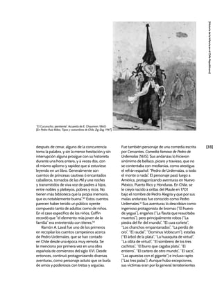 [33]
[Historia
de
la
Infancia
en
el
Chile
Republicano]
después de cenar, alguno de la concurrencia
toma la palabra, y sin la menor hesitación y sin
interrupción alguna prosigue con su historieta
durante una hora entera, y á veces dos, con
el mismo aplomo y rapidez que si estuviese
leyendo en un libro. Generalmente son
cuentos de princesas cautivas ó encantados
caballeros, tomados de las Mil y una noches
y transmitidos de viva voz de padres á hijos,
entre nobles y plebeyos, pobres y ricos. No
tienen más biblioteca que la propia memoria,
que es notablemente buena”.49
Estos cuentos
parecen haber tenido un público oyente
compuesto tanto de adultos como de niños.
En el caso específico de los niños, Coffin
recordó que “el elemento más joven de la
familia” era entretenido con títeres.50
Ramón A. Laval fue uno de los primeros
en recopilar los cuentos campesinos acerca
de Pedro Urdemales, que se han contado
en Chile desde una época muy remota. Se
le menciona por primera vez en una obra
española de comienzos del siglo XVI. Desde
entonces, continuó protagonizando diversas
aventuras, como personaje astuto que se burla
de amos y poderosos con tretas y argucias.
Fue también personaje de una comedia escrita
por Cervantes, Comedia famosa de Pedro de
Urdemalas (1615). Sus andanzas lo hicieron
sinónimo de bellaco, pícaro y travieso, que no
se contentaba con medianías, como atestigua
el refrán español: “Pedro de Urdemalas, o todo
el monte o nada”. El personaje pasó luego a
América, protagonizando aventuras en Nuevo
México, Puerto Rico y Honduras. En Chile, se
le creyó nacido a orillas del Maule en 1701
bajo el nombre de Pedro Alegría y que por sus
malas andanzas fue conocido como Pedro
Urdemales.51
Sus aventuras lo describían como
ingenioso protagonista de bromas (“El huevo
de yegua”), engaños (“La flauta que resucitaba
muertos”), pero principalmente robos (“La
piedra del fin del mundo”, “El cura coñete”,
“Los chanchos empantanados”, “La perdiz de
oro”, “El raudal”, “Dominus Vobiscum”), estafas
(“El árbol de la plata”, “La huasquita de virtud”,
“La ollita de virtud”, “El sombrero de los tres
cachitos”, “El burro que cagaba plata”, “El
entierro”, “El cartero de otro mundo”, “El saco”,
“Las apuestas con el gigante”) e incluso rapto
(“Las tres palas”). Aunque hubo excepciones,
sus víctimas eran por lo general terratenientes
“El Cucurucho, penitente”. Acuarela de E. Chaumon, 1860.
[En Pedro Ruiz Aldea, Tipos y costumbres de Chile, Zig-Zag, 1947]
 
