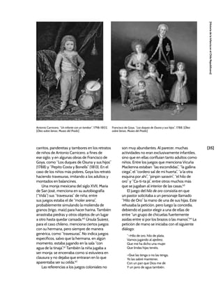 [35]
[Historia
de
la
Infancia
en
el
Chile
Republicano]
carritos, panderetas y tambores en los retratos
de niños de Antonio Carnicero, a fines de
ese siglo; y en algunas obras de Francisco de
Goya, como “Los duques de Osuna y sus hijos”
(1788) y “Pepito Costa y Bonells” (1813). En el
caso de los niños más pobres, Goya los retrató
haciendo travesuras, imitando a los adultos y
montados en balancines.
Una monja mexicana del siglo XVII, María
de San José, menciona en su autobiografía
(“Vida”) sus “travesuras” de niña; entre
sus juegos estaba el de “moler arena”,
probablemente simulando la molienda de
granos (trigo, maíz) para hacer harina. También
arrastraba piedras y otros objetos de un lugar
a otro hasta quedar cansada.60
Úrsula Suárez,
para el caso chileno, menciona ciertos juegos
con su hermana, pero siempre de manera
genérica, como “travesuras”. No indica juegos
específicos, salvo que la hermana, en algún
momento, estaba jugando en la sala “con
agua de la tinaja”.61
También la niña jugaba a
ser monja: se encerraba como si estuviera en
clausura y no dejaba que entraran en lo que
aparentaba ser su celda.62
Las referencias a los juegos coloniales no
son muy abundantes. Al parecer, muchas
actividades no eran exclusivamente infantiles,
sino que en ellas confluían tanto adultos como
niños. Entre los juegos que menciona Vicuña
Mackenna estaban “las escondidas”, “la gallina
ciega”, el “cordero sal de mi huerta”, “a la otra
esquina por ahí”, “pinpín saravín”, “el hilo de
oro” y “Ca-ti-ta já”, entre otros muchos más
que se jugaban al interior de las casas.63
El juego del hilo de oro consistía en que
un pastor solicitaba a un personaje llamado
“Hilo de Oro” la mano de una de sus hijas. Este
rehusaba la petición, pero luego la concedía,
debiendo el pastor elegir a una de ellas de
entre “un grupo de chicuelas fuertemente
asidas entre sí por los brazos o las manos”.64
La
petición de mano se iniciaba con el siguiente
diálogo:
“–Hilo de oro, hilo de plata,
Vamos jugando al ajedrez,
Que me ha dicho una mujer
Que lindas hijas tenéis.
–Que las tenga o no las tenga,
Yo las sabré mantener,
Con un pan que Dios me dé
Y un jarro de agua también.
Antonio Carnicero, “Un infante con un tambor”, 1798-1802.
[Óleo sobre lienzo, Museo del Prado]
Francisco de Goya, “Los duques de Osuna y sus hijos”, 1788. [Óleo
sobre lienzo, Museo del Prado]
 