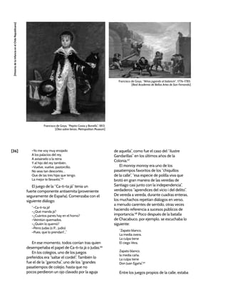 [36]
[Historia
de
la
Infancia
en
el
Chile
Republicano]
–Yo me voy muy enojado
A los palacios del rey,
A avisárselo a la reina
Y al hijo del rey también.
–Vuelve, vuelve, pastorcillo,
No seas tan descortés…
Que de las tres hijas que tengo,
La mejor te llevaréis”.65
El juego de la “Ca-ti-ta já” tenía un
fuerte componente antisemita (proveniente
seguramente de España). Comenzaba con el
siguiente diálogo:
“–Ca-ti-ta já!
–¿Qué manda já?
–¿Cuántos panes hay en el horno?
–Veintiún quemados.
–¿Quién lo quemó?
–Perro Judas (o P... judío)
–Pues, que lo prendan!...”
En ese momento, todos corrían tras quien
desempeñaba el papel de Ca-ti-ta já o Judas.66
En los colegios, uno de los juegos
preferidos era “saltar el cordel”. También lo
fue el de la “garrocha”, uno de los “grandes
pasatiempos de colejio, hasta que no
pocos perdieron un ojo clavado por la aguja
de aquella”, como fue el caso del “ilustre
Gandarillas” en los últimos años de la
Colonia.67
El monroy monroy era uno de los
pasatiempos favoritos de los “chiquillos
de la calle”, “esa especie de polilla viva que
brotó en gran manera de las veredas de
Santiago casi junto con la independencia”,
verdaderos “aprendices del vicio i del delito”.
De vereda a vereda, durante cuadras enteras,
los muchachos repetían diálogos en verso,
a menudo carentes de sentido, otras veces
haciendo referencia a sucesos públicos de
importancia.68
Poco después de la batalla
de Chacabuco, por ejemplo, se escuchaba lo
siguiente:
“Zapato blanco,
La media overa.
La culpa tiene
El ciego Vera.
Zapato blanco,
la media caña.
La culpa tiene
Don Juan Egaña”.69
Entre los juegos propios de la calle, estaba
Francisco de Goya, “Niños jugando al balancín”, 1776-1785.
[Real Academia de Bellas Artes de San Fernando]
Francisco de Goya, “Pepito Costa y Bonells”, 1813.
[Óleo sobre lienzo, Metropolitan Museum]
 