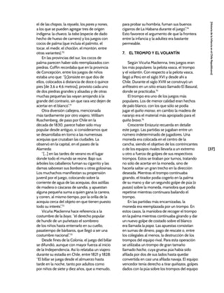[37]
[Historia
de
la
Infancia
en
el
Chile
Republicano]
el de las chapas, la rayuela, los pares y nones,
a los que se pueden agregar tres de origen
indígena: la chueca, la taba (especie de dado
hecho de hueso de carnero) y los juegos con
cocos de palma (que incluía el palmito, el
tocar, el medir, el choclón, el montón, entre
otras variantes).70
En las provincias del sur, los cocos de
palma parecen haber sido reemplazados con
piedras. Coffin recordaba que en la provincia
de Concepción, entre los juegos de niños
estaba uno que: “[c]onsiste en que dos de
ellos, colocados á distancia de doce ó quince
pies [de 3,6 a 4,6 metros], provisto cada uno
de dos piedras grandes y alisadas y de otras
muchas pequeñas las vayan arrojando á la
grande del contrario, sin que rara vez dejen de
acertar en el blanco”.71
Otra diversión callejera, mencionada
más tardíamente por otro viajero, William
Ruschenberg, de paso por Chile en la
década de 1830, parece haber sido muy
popular desde antiguo, si consideramos que
se desarrollaba en torno a las numerosas
acequias que cruzaban las ciudades. La
observó en la capital, en el paseo de la
Alameda:
“[...] en las tardes de verano es el lugar
donde todo el mundo se reúne. Bajo sus
árboles los caballeros fuman su cigarrito y las
damas saborean sus bonbons u otras golosinas.
Los muchachos manifiestan su propensión
juvenil por el juego, colocando sobre la
corriente de agua de las acequias, dos astillas
de madera o cáscaras de sandía, y apuestan
alguna pequeña suma a quien gana la carrera,
y corren, al mismo tiempo, por la orilla de la
acequia cerca del objeto en que tienen puesto
todo su interés”.72
Vicuña Mackenna hace referencia a la
costumbre de la boya, “el derecho popular
de hundir de un puñetazo el sombrero
de los niños hasta enterrarlo en su cuello,
pasatiempo de bárbaros, que llegó a ser una
costumbre nacional”.73
Desde fines de la Colonia, el juego del billar
se difundió, aunque con mayor fuerza al inicio
de la Independencia. Así lo relataba un viajero
durante su estadía en Chile, entre 1821 y 1828:
“El billar se juega desde el almuerzo hasta
tarde en la noche, tanto por adultos como
por niños de siete y diez años, que a menudo,
para probar su hombría, fuman sus buenos
cigarros de La Habana durante el juego”.74
Esto favorece el argumento de que la frontera
entre la infancia y la adultez era bastante
permeable.
7. EL TROMPO Y EL VOLANTÍN
Según Vicuña Mackenna, tres juegos eran
los más populares: la pelota vasca, el trompo
y el volantín. Con respecto a la pelota vasca,
llegó a Perú en el siglo XVI y desde ahí a
Chile. Durante el siglo XVIII se construyó un
anfiteatro en un sitio eriazo llamado El Basural,
donde se practicaba.75
El trompo era uno de los juegos más
populares. Los de menor calidad eran hechos
de palo blanco, con los que sólo se podía
jugar el quiño manso, en cambio la madera de
naranjo era el material más apropiado para el
quiño bravo.76
Crescente Errázuriz recuerda en detalle
este juego. Las partidas se jugaban entre un
número indeterminado de jugadores. Una
moneda era colocada en el centro de la
cancha, siendo el objetivo de los contrincantes
o de los equipos rivales llevarla a un extremo
u otro a fuerza de golpes de sus respectivos
trompos. Estos se tiraban por turnos, tratando
no sólo de acertar en la moneda, sino de
hacerla saltar un gran trecho en la dirección
deseada. Mientras el trompo continuaba
girando, el tirador podía cogerlo en la palma
de su mano y dar un segundo golpe de púa (o
puazo) sobre la moneda, maniobra que podía
repetirse mientras continuara bailando el
trompo.
En las partidas más encarnizadas, la
moneda era reemplazada por un trompo. En
estos casos, la maniobra de recoger el trompo
en la palma mientras continuaba girando y dar
un nuevo golpe de costado sobre el blanco
era llamada la papa. Las apuestas consistían
en sumas de dinero, pago de rescate o, entre
los colegiales al menos, la destrucción de los
trompos del equipo rival. Para esta operación
se utilizaba un trompo de gran tamaño
llamado hacha, cuya gruesa púa había sido
afilada por dos de sus lados hasta quedar
convertida en casi una afilada navaja. El equipo
vencedor tenía derecho a tirar quiñazos, golpes
dados con la púa sobre los trompos del equipo
 