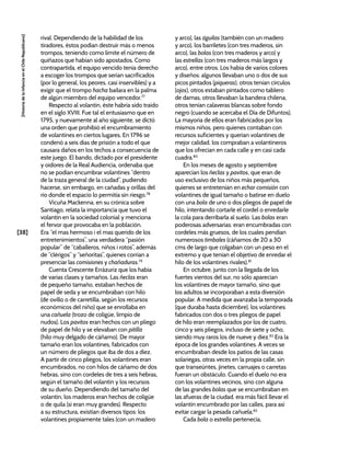 [38]
[Historia
de
la
Infancia
en
el
Chile
Republicano]
rival. Dependiendo de la habilidad de los
tiradores, éstos podían destruir más o menos
trompos, teniendo como límite el número de
quiñazos que habían sido apostados. Como
contrapartida, el equipo vencido tenía derecho
a escoger los trompos que serían sacrificados
(por lo general, los peores, casi inservibles) y a
exigir que el trompo hacha bailara en la palma
de algún miembro del equipo vencedor.77
Respecto al volantín, éste habría sido traído
en el siglo XVIII. Fue tal el entusiasmo que en
1795, y nuevamente al año siguiente, se dictó
una orden que prohibió el encumbramiento
de volantines en ciertos lugares. En 1796 se
condenó a seis días de prisión a todo el que
causara daños en los techos a consecuencia de
este juego. El bando, dictado por el presidente
y oidores de la Real Audiencia, ordenaba que
no se podían encumbrar volantines “dentro
de la traza general de la ciudad”, pudiendo
hacerse, sin embargo, en cañadas y orillas del
río donde el espacio lo permitía sin riesgo.78
Vicuña Mackenna, en su crónica sobre
Santiago, relata la importancia que tuvo el
volantín en la sociedad colonial y menciona
el fervor que provocaba en la población.
Era “el mas hermoso i el mas querido de los
entretenimientos”, una verdadera “pasión
popular” de “caballeros, niños i rotos”, además
de “clérigos” y “señoritas”, quienes corrían a
presenciar las comisiones y chañaduras.79
Cuenta Crescente Errázuriz que los había
de varias clases y tamaños. Las ñeclas eran
de pequeño tamaño, estaban hechos de
papel de seda y se encumbraban con hilo
(de ovillo o de carretilla, según los recursos
económicos del niño) que se enrollaba en
una cañuela (trozo de coligüe, limpio de
nudos). Los pavitos eran hechos con un pliego
de papel de hilo y se elevaban con pitilla
(hilo muy delgado de cáñamo). De mayor
tamaño eran los volantines, fabricados con
un número de pliegos que iba de dos a diez.
A partir de cinco pliegos, los volantines eran
encumbrados, no con hilos de cáñamo de dos
hebras, sino con cordeles de tres a seis hebras,
según el tamaño del volantín y los recursos
de su dueño. Dependiendo del tamaño del
volantín, los maderos eran hechos de coligüe
o de quila (si eran muy grandes). Respecto
a su estructura, existían diversos tipos: los
volantines propiamente tales (con un madero
y arco), las águilas (también con un madero
y arco), los barriletes (con tres maderos, sin
arco), las bolas (con tres maderos y arco) y
las estrellas (con tres maderos más largos y
arco), entre otros. Los había de varios colores
y diseños: algunos llevaban uno o dos de sus
picos pintados (piqueras), otros tenían círculos
(ojos), otros estaban pintados como tablero
de damas, otros llevaban la bandera chilena,
otros tenían calaveras blancas sobre fondo
negro (cuando se acercaba el Día de Difuntos).
La mayoría de ellos eran fabricados por los
mismos niños, pero quienes contaban con
recursos suficientes y querían volantines de
mejor calidad, los compraban a volantineros
que los ofrecían en cada calle y en casi cada
cuadra.80
En los meses de agosto y septiembre
aparecían los ñeclas y pavitos, que eran de
uso exclusivo de los niños más pequeños,
quienes se entretenían en echar comisión con
volantines de igual tamaño o batirse en duelo
con una bola de uno o dos pliegos de papel de
hilo, intentando cortarle el cordel o enredarle
la cola para derribarla al suelo. Las bolas eran
poderosas adversarias: eran encumbradas con
cordeles más gruesos, de los cuales pendían
numerosos timbales (cáñamos de 20 a 30
cms de largo que colgaban con un peso en el
extremo y que tenían el objetivo de enredar el
hilo de los volantines rivales).81
En octubre, junto con la llegada de los
fuertes vientos del sur, no sólo aparecían
los volantines de mayor tamaño, sino que
los adultos se incorporaban a esta diversión
popular. A medida que avanzaba la temporada
(que duraba hasta diciembre), los volantines
fabricados con dos o tres pliegos de papel
de hilo eran reemplazados por los de cuatro,
cinco y seis pliegos, incluso de siete y ocho,
siendo muy raros los de nueve y diez.82
Era la
época de los grandes volantines. A veces se
encumbraban desde los patios de las casas
solariegas, otras veces en la propia calle, sin
que transeúntes, jinetes, carruajes o carretas
fueran un obstáculo. Cuando el duelo no era
con los volantines vecinos, sino con alguna
de las grandes bolas que se encumbraban en
las afueras de la ciudad, era más fácil llevar el
volantín encumbrado por las calles, para así
evitar cargar la pesada cañuela.83
Cada bola o estrella pertenecía,
 
