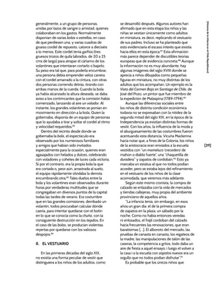 [39]
[Historia
de
la
Infancia
en
el
Chile
Republicano]
generalmente, a un grupo de personas,
unidas por lazos de sangre o amistad, quienes
colaboraban en los gastos. Normalmente
disponían de varias bolas o estrellas, en caso
de que perdiesen una, y varias cuadras de
grueso cordel de repuesto, catorce a dieciséis
a lo menos. Este cordel tenía garfios (tres
gruesos trozos de quila labrados, de 20 a 25
cms de largo) para atrapar el cáñamo de los
volantines que intentaran cortarlo o bajarlo.
Su peso era tal que, para poderla encumbrar,
una persona debía emprender veloz carrera
con el cordel amarrado a la cintura, con otras
dos personas corriendo detrás, tirando con
ambas manos de la cuerda. Cuando la bola
ya había alcanzado la altura deseada, se daba
aviso a los contrincantes que la comisión había
comenzado, lanzando al aire un volador. Al
instante, los grandes volantines se ponían en
movimiento en dirección a la bola. Quien la
gobernaba, disponía de un equipo de personas
que lo ayudaba a tirar y soltar el cordel al ritmo
y velocidad requeridos.84
Dentro del recinto desde donde se
gobernaba la bola, el espectáculo era
observado por los numerosos familiares
y amigos que habían sido invitados
especialmente para la ocasión, quienes eran
agasajados con helados y dulces, celebrando
con voladores y cohetes de luces cada victoria.
Si por el contrario, era la propia bola la que
era cortada o, peor aún, arrastrada al suelo,
el equipo rápidamente olvidaba la derrota
encumbrando otra.85
Tales duelos entre la
bola y los volantines eran observados durante
horas por verdaderas multitudes que se
congregaban en diversos puntos de la capital
todas las tardes de verano. Era costumbre
que en las grandes comisiones, derribado un
volantín, todos procuraban calcular dónde
caería, para intentar quedarse con el botín
en lo que se conocía como la chuña, con la
consiguiente destrucción en los tejados. En
el caso de las bolas, se producían violentas
reyertas por quedarse con los valiosos
despojos.86
8. EL VESTUARIO
En las primeras décadas del siglo XIX,
no existía una forma peculiar de vestir que
distinguiera a los niños de los adultos, como
se desarrolló después. Algunos autores han
afirmado que en esta etapa los niños y las
niñas se vestían únicamente como adultos
en miniatura, es decir, replicando el vestuario
de sus padres. Incluso se ha planteado que
esto evidenciaría el escaso interés que existía
hacia ellos en esta época.87
Esta afirmación
más parece depender de discutibles teorías
europeas que de evidencia concreta.88
Aunque
la información no es muy abundante, hay
algunas imágenes del siglo XVIII donde se
aprecia a niños dibujados como pequeñas
figuras en miniatura, no muy distintas de los
adultos que los acompañan. Un ejemplo es la
Vista del Carmen Bajo en Santiago de Chile, de
José del Pozo, un pintor que fue miembro de
la expedición de Malaspina (1789-1794).89
Aunque las diferencias sociales entre
los niños de distinta condición económica
todavía no se expresaban con la nitidez de la
segunda mitad del siglo XIX, en la época de la
Independencia ya existían distintas formas de
vestir. Con los años, la influencia de la moda y
el aburguesamiento de las costumbres fueron
acentuando esta distancia. Vicuña Mackenna
hacía notar que, a fines de la Colonia, los niños
de la aristocracia eran enviados a la escuela
vestidos con “un mameluco ‘crecedero’ de
mahon o diablo fuerte”, una “chaquetilla de
duradera” y zapatos de cordobán.90
Esto ya
marcaba un estatus al que no todos podían
acceder, pero se estaba lejos del refinamiento
en el vestuario de los niños de la clase
acomodada, que veremos más adelante.
Según este mismo cronista, la compra de
calzado se enlazaba con la vida de mercados
y tiendas callejeras, muy propia del ambiente
provinciano de aquellos años.
“La infancia tenia, sin embargo, en esos
años un gran dia: el de la primera compra
de zapatos en la plaza, un sábado por la
noche. Como no habia entonces veredas
ni enlosados, el frájil cordoban del calzado
hacia frecuentes las renovaciones, que eran
baratísimas […]. El alboroto del mercado, las
pruebas de canasta en canasta, los regateos de
la madre, las manipulaciones de talón de las
caseras, la competencia a gritos, todo daba un
aire de fiesta a aquel ensayo; i luego el volver a
la casa i a la escuela con zapatos nuevos era un
orgullo que no todos podian disfrutar”.91
Es probable que los únicos niños que
 