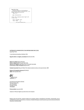 Ninguna parte de este libro, incluido el diseño de la portada, puede ser reproducida, transmitida o almacenada, sea por
procedimientos químicos, electrónicos o mecánicos, incluida la fotocopia, sin permiso previo y por escrito de la Junta Nacional
de Jardines Infantiles (JUNJI).
HISTORIA DE LA INFANCIA EN EL CHILE REPUBLICANO (1810-2010)
Jorge Rojas Flores
© Junta Nacional de Jardines Infantiles, 2016
Segunda edición, corregida y actualizada diciembre de 2016
Edición al cuidado Marcelo Mendoza
Diseño y diagramación Fernando Hermosilla
Selección de imágenes Jorge Rojas Flores y Fernando Hermosilla
Correcciones e Índice onomástico Rosario Ferrer
Grabado de portada Dibujo de Melton Prior, Bautizo colectivo de niños en San José de Colico, 1889.
Registro de Propiedad Intelectual: N° 189.007
ISBN: 978-956-8347-89-5
Junta Nacional de Jardines Infantiles
Marchant Pereira 726
(56) 226545000
Santiago de Chile
www.junji.cl
Primera edición marzo de 2010
Impreso en Chile por Ograma, que sólo actuó como impresor.
Rojas Flores, Jorge
Historia de la Infancia en el Chile Republicano
(1810-2010) [texto impreso] / Jorge Rojas Flores.-- 2ª ed. –
Santiago: Ediciones de la JUNJI, 2016.
500 p.; Vol. 1.
ISBN : 978-956-8347-89-5
1. Niños - Chile - Condiciones sociales - Siglo 19 y 20
I. Título. II. Serie
Dewey : 305.23983.-- cdd 21
Cutter : R628h
Fuente: Agencia Catalográfica Chilena
 