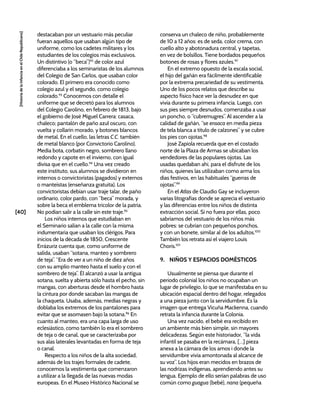 [40]
[Historia
de
la
Infancia
en
el
Chile
Republicano]
destacaban por un vestuario más peculiar
fueran aquellos que usaban algún tipo de
uniforme, como los cadetes militares y los
estudiantes de los colegios más exclusivos.
Un distintivo (o “beca”)92
de color azul
diferenciaba a los seminaristas de los alumnos
del Colegio de San Carlos, que usaban color
colorado. El primero era conocido como
colegio azul y el segundo, como colegio
colorado.93
Conocemos con detalle el
uniforme que se decretó para los alumnos
del Colegio Carolino, en febrero de 1813, bajo
el gobierno de José Miguel Carrera: casaca,
chaleco; pantalón de paño azul oscuro, con
vuelta y collarín morado, y botones blancos
de metal. En el cuello, las letras C.C. también
de metal blanco (por Convictorio Carolino).
Media bota, corbatín negro, sombrero llano
redondo y capote en el invierno, con igual
divisa que en el cuello.94
Una vez creado
este instituto, sus alumnos se dividieron en
internos o convictoristas (pagados) y externos
o manteístas (enseñanza gratuita). Los
convictoristas debían usar traje talar, de paño
ordinario, color pardo, con “beca” morada, y
sobre la beca el emblema tricolor de la patria.
No podían salir a la calle sin este traje.95
Los niños internos que estudiaban en
el Seminario salían a la calle con la misma
indumentaria que usaban los clérigos. Para
inicios de la década de 1850, Crescente
Errázuriz cuenta que, como uniforme de
salida, usaban “sotana, manteo y sombrero
de teja”. “Era de ver a un niño de diez años
con su amplio manteo hasta el suelo y con el
sombrero de teja”. Él alcanzó a usar la antigua
sotana, suelta y abierta sólo hasta el pecho, sin
mangas, con aberturas desde el hombro hasta
la cintura por donde sacaban las mangas de
la chaqueta. Usaba, además, medias negras y
doblaba los extremos de los pantalones para
evitar que se asomasen bajo la sotana.96
En
cuanto al manteo, era una capa larga de uso
eclesiástico, como también lo era el sombrero
de teja o de canal, que se caracterizaba por
sus alas laterales levantadas en forma de teja
o canal.
Respecto a los niños de la alta sociedad,
además de los trajes formales de cadete,
conocemos la vestimenta que comenzaron
a utilizar a la llegada de las nuevas modas
europeas. En el Museo Histórico Nacional se
conserva un chaleco de niño, probablemente
de 10 a 12 años: es de seda, color crema, con
cuello alto y abotonadura central, y tapetas,
en vez de bolsillos. Tiene bordados pequeños
botones de rosas y flores azules.97
En el extremo opuesto de la escala social,
el hijo del gañán era fácilmente identificable
por la extrema precariedad de su vestimenta.
Uno de los pocos relatos que describe su
aspecto físico hace ver la desnudez en que
vivía durante su primera infancia. Luego, con
sus pies siempre desnudos, comenzaba a usar
un poncho, o “cubremugres”. Al ascender a la
calidad de gañán, “se ensaca en media pieza
de tela blanca a título de calzones” y se cubre
los pies con ojotas.98
José Zapiola recuerda que en el costado
norte de la Plaza de Armas se ubicaban los
vendedores de las populares ojotas. Las
usadas quedaban ahí, para el disfrute de los
niños, quienes las utilizaban como arma los
días festivos, en las habituales “guerras de
ojotas”.99
En el Atlas de Claudio Gay se incluyeron
varias litografías donde se aprecia el vestuario
y las diferencias entre los niños de distinta
extracción social. Si no fuera por ellas, poco
sabríamos del vestuario de los niños más
pobres: se cubrían con pequeños ponchos,
y con un bonete, similar al de los adultos.100
También los retrata así el viajero Louis
Choris.101
9. NIÑOS Y ESPACIOS DOMÉSTICOS
Usualmente se piensa que durante el
periodo colonial los niños no ocupaban un
lugar de privilegio, lo que se manifestaba en su
ubicación espacial dentro del hogar, relegados
a una pieza junto con la servidumbre. Es la
imagen que entrega Vicuña Mackenna, cuando
retrata la infancia durante la Colonia.
Una vez nacido, el bebé era recibido en
un ambiente más bien simple, sin mayores
delicadezas. Según este historiador, “la vida
infantil se pasaba en la recámara, […] pieza
anexa a la cámara de los amos i donde la
servidumbre vivía amontonada al alcance de
su voz”. Los hijos eran mecidos en brazos de
las nodrizas indígenas, aprendiendo antes su
lengua. Ejemplo de ello serían palabras de uso
común como guagua (bebé), nana (pequeña
 