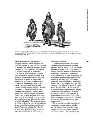 [41]
[Historia
de
la
Infancia
en
el
Chile
Republicano]
herida de la infancia) y taita (padre).102
Y
concluye con ironía: “Hasta para llorar, los
chiquillos lloraban en indio, como que todavia
la espresion mas jeneral de dolor es el ayallai!
de los Incas”.103
En la recámara, el ambiente
dominante habría sido de “lobreguez”.104
A partir de la década de 1820, algunos
relatos de viajeros nos permiten apreciar la
situación, por entonces, ya en tránsito hacia
formas más modernas de socialización,
incluidas las características de los espacios
domésticos. Mary Graham mencionó la
existencia de una pieza “para los niños”
cuando visitó la casa patronal de la Hacienda
de Salinas, en Angostura, hogar de Justo
Salinas y Ana María Pérez Cotapos (viuda
de Juan José Carrera). Aunque no explicó la
función que cumplía –probablemente era el
dormitorio de los niños–, la pieza en cuestión
se encontraba ubicada al lado del dormitorio
principal y el tocador.105
Era, en consecuencia,
la misma “recámara” anexa a la “cámara de los
amos” a la que tan negativamente se refiere
Vicuña Mackenna. Sólo que Mary Graham
la llama pieza “para los niños”, mientras que
aquél denunciaba que “la vida infantil se
pasaba en la recámara”.
El dormitorio principal era uno de los
lugares más concurridos de la casa, pues,
como era típico de la época, se usaba también
como salón de recepción.106
En el dormitorio
de doña Mercedes Rosales Larraín, en su casa
en Santiago, además de un “majestuoso”
lecho francés, había un piano, una guitarra, una
pequeña mesa con libros y útiles de costura,
jarrones de porcelana llenos de flores, un
“ostentoso” reloj de bronce y un gran brasero
de plata maciza. Rodeada de “graciosos niños
y algunas lindas sobrinas”, la señora de la casa
recibía allí a sus visitas.107
Su uso como sala
de recepción no dejó de extrañarle a la viajera
inglesa, quien hizo notar que, a diferencia
de Inglaterra, en Chile no se respetaba la
privacidad de los dormitorios.108
De hecho,
durante su estadía en una casa de Valparaíso,
se consideró afortunada con que el suyo
tuviese puerta.109
Con respecto al comedor, era costumbre
en las clases sociales más acomodadas
que los niños comieran en unas mesitas
especialmente acondicionadas para ellos
acorde a su estatura y dispuestas junto a la
Vestimenta del pueblo, lámina dibujada por Louis Choris, [Publicada en su libro Voyage pittoresque autour de monde: avec des
portraits de sauvages d’ Amérique, d’ Asie, d’ Afrique, et des îles du Grand océan; des paysages, des vues maritimes, et plusieurs objets d’
histoire naturelle, Paris, 1822]
 