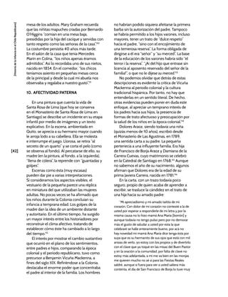 [42]
[Historia
de
la
Infancia
en
el
Chile
Republicano]
mesa de los adultos. Mary Graham recuerda
que las niñitas mapuches criadas por Bernardo
O’Higgins “comían en una mesa baja,
presididas por la hija del cacique y servidas con
tanto respeto como las señoras de la casa”.110
La costumbre persistía 40 años más tarde.
En el salón de la casa que tenía Mercedes
Marín en Colina, “los niños apenas éramos
admitidos”. Así lo recordaba uno de sus nietos,
nacido en 1854. En el comedor, “los chicos
teníamos asiento en pequeñas mesas cerca
de la principal y desde la cual mi abuela nos
observaba y regalaba a nuestro gusto”.111
10. AFECTIVIDAD PATERNA
En una pintura que cuenta la vida de
Santa Rosa de Lima (que hoy se conserva
en el Monasterio de Santa Rosa de Lima en
Santiago) se describe un incidente en su etapa
infantil por medio de imágenes y un texto
explicativo. En la escena, ambientada en
Quito, se aprecia a su hermano mayor cuando
le arroja lodo a su cabellera. Ella se molesta
e interrumpe el juego. Llorosa, se retira “al
secreto de un quarto” y se corta el pelo (como
se observa al fondo). Al percatarse de ello, su
madre (en la pintura, al fondo, a la izquierda),
“llena de cólera”, la reprende con “guantadas y
golpes”.
Escenas como ésta (muy escasas)
pueden dar pie a varias interpretaciones.
Si consideramos los aspectos visibles, el
vestuario de la pequeña parece una réplica
en miniatura del que utilizaban las mujeres
adultas. No pocas veces se ha afirmado que
los niños durante la Colonia concluían su
infancia a temprana edad. Los golpes de la
madre dan la idea de un ambiente distante
y autoritario. En el último tiempo, ha surgido
un mayor interés entre los historiadores por
reconstruir el clima afectivo, tratando de
establecer cómo éste ha cambiado a lo largo
del tiempo.112
El interés por mostrar el cambio sustantivo
que ocurrió en el plano de los sentimientos,
entre padres e hijos, comparando la época
colonial y el periodo republicano, tuvo como
precursor a Benjamín Vicuña Mackenna, a
fines del siglo XIX. Refiriéndose a la Colonia,
destacaba el enorme poder que concentraba
el padre al interior de la familia. Los hombres
no habrían podido siquiera afeitarse la primera
barba sin la autorización del padre. Tampoco
se habría permitido a los hijos varones, incluso
mayores, tener un trato de “dulce respeto”
hacia el padre, “sino con el encojimiento de
una temerosa reserva”. La forma obligada de
dirigirse a él era “señor” y “su merced”. La base
de la educación de los varones habría sido “el
terror i la reserva”. “¡Ai del hijo que entrase sin
licencia al aposento reservado del señor de la
familia!”, o que no le dijese su merced.113
No podemos olvidar que detrás de estas
descripciones es evidente la crítica de Vicuña
Mackenna al periodo colonial y la cultura
tradicional hispánica. Por tanto, no hay que
entenderlas en un sentido literal. De hecho,
otras evidencias pueden poner en duda este
enfoque, al apreciar un temprano interés de
los padres hacia sus hijos, la presencia de
formas de trato afectuoso y preocupación por
la salud de los niños en la época colonial.114
Dolores Araoz, siendo todavía una niña
(quizás menos de 10 años), escribió desde
el Monasterio de Las Agustinas, en 1789,
una sentida carta a su padre. La pequeña
pertenecía a una influyente familia. Era hija
de Francisco de Borja Araoz y Damiana de la
Carrera Cuevas, cuyo matrimonio se celebró
en la Catedral de Santiago en 1768.115
Aunque
no sabemos el año de su nacimiento, algunos
afirman que Dolores era de la edad de su
prima Javiera Carrera, nacida en 1781.116
En la carta, con un trazo todavía poco
seguro, propio de quien acaba de aprender a
escribir, se trasluce la cándidez en el trato de
una hija hacia su amado padre:
“Mi apreciadísimo y mi amado taitita de mi
corazón. Con dolor de mi corazón no contesté a la de
usted por esperar a responderle de mi letra y por la
misma causa no lo hizo mamá Ana María [borrón] y
aunque todavía no tengo pulso pero por no demorar
más el gusto de saludar a usted por esta la que
celebraré se halle enteramente bueno, por acá no
hay novedad mi mamá Ana María dice tenga ésta por
suya que es su hermanito de sus ojos que está con mil
ansias de verlo, yo estoy con los propios y de divertirlo
con el clave que ya toqué en las misas del Buen Pastor
y en la oración a la comunidad, por falta de clave no
estoy más adelantada, a mí me va bien en las monjas
me quieren mucho no sé si para las Fiestas Reales
saldré, aunque si fuera para ver a usted saliera más
contenta, el día de San Francisco de Borja lo tuve muy
 