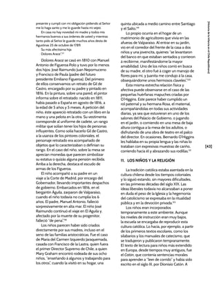 [43]
[Historia
de
la
Infancia
en
el
Chile
Republicano]
presente y cumplí con mi obligación pidiendo al Señor
me lo haga santo y me lo guarde hasta mi vejez.
En casa no hay novedad mi madre y todos mis
hermanos buenos a sus órdenes de usted y mientras
tanto pido al Señor le guarde muchos años desta de
Agustinas 25 de octubre de 1789.
Su más afectísima hija
Dolores Araoz”.117
Dolores Araoz se casó en 1810 con Manuel
Antonio de Figueroa Polo y tuvo por lo menos
dos hijos: José Raimundo Juan Nepomuceno
y Francisco de Paula (padre del futuro
presidente Emiliano Figueroa). Del primero
de ellos conservamos un retrato de Gil de
Castro, encargado por su padre y pintado en
1816. En la pintura, sobre una pared, el pintor
informa sobre el retratado: nacido en 1811,
había pasado a España en agosto de 1816, a
la edad de 5 años y 5 meses. A petición del
niño, éste apareció retratado con un libro en la
mano y una pelota en la otra. Su vestimenta
corresponde al uniforme de cadete, un rango
militar que solían tener los hijos de personas
influyentes. Como solía hacerlo Gil de Castro,
a la usanza de los pintores coloniales, el
personaje retratado era acompañado de
objetos que lo caracterizaban o definían su
rango. En el caso del niño, sobre la mesa se
aprecian monedas que parecen simbolizar
su estatus o quizás alguna pensión recibida.
Arriba a la derecha, destaca el escudo de
armas de los Figueroa.
El niño acompañó a su padre en un
viaje a la Corte de Madrid, por encargo del
Gobernador, llevando importantes despachos
de gobierno. Embarcados en 1816, en el
bergantín Águila, zarparon de Valparaíso,
cuando el niño todavía no cumplía los 6
años. El padre, Manuel Antonio, falleció
sorpresivamente en alta mar. El niño José
Raimundo continuó el viaje en El Águila y,
afectado por la muerte de su progenitor,
falleció “de pena”.118
Los niños parecen haber sido criados
directamente por sus madres, incluso en el
seno de las familias aristocráticas. Fue el caso
de María del Carmen Izquierdo Jaraquemada,
casada con Francisco de la Lastra, quien fuera
el primer Director Supremo de Chile, a quien
Mary Graham encontró rodeada de sus ocho
niños, “enseñando á algunos y trabajando para
los otros”, cuando la visitó en su hogar, una
quinta ubicada a medio camino entre Santiago
y el Salto.119
Lo propio ocurría en el hogar de un
matrimonio de agricultores que vivía en las
afueras de Valparaíso. Al entrar en su jardín,
vio en el corredor del frente de la casa a dos
niños y una jovencita, quienes “se levantaron
del banco en que estaban sentados y corrieron
á recibirme, manifestándome la mayor
amabilidad. Uno de los niños corrió en busca
de su madre, el otro fué á coger un manojo de
flores para mí, y Juanita me condujo á la casa,
obsequiándome unos hermosos claveles”.120
Esta misma estrecha relación física y
afectiva puede observarse en el caso de las
pequeñas huérfanas mapuches criadas por
O’Higgins. Este parece haber cumplido un
rol paternal y su hermana Rosa, el maternal,
acompañándolas en todas sus actividades
diarias, ya sea que estuvieran en uno de los
salones del Palacio de Gobierno, o jugando
en el jardín, o comiendo en una mesa de baja
altura contigua a la mesa de los adultos, o
disfrutando de una obra de teatro en el palco
del director. En ocasiones, Bernardo O’Higgins
les hablaba en su propia lengua y las niñas lo
trataban con expresivas muestras de cariño,
corriendo hacia él y abrazando sus rodillas.121
11. LOS NIÑOS Y LA RELIGIÓN
La tradición católica estaba asentada en la
cultura chilena desde los tiempos coloniales
y lo siguió estando, sin mayores dificultades,
en las primeras décadas del siglo XIX. Las
ideas liberales todavía no alcanzaban a poner
en duda el peso de la Iglesia y la hegemonía
del catolicismo se expresaba en la ritualidad
pública y en la devoción privada.122
Los niños eran incorporados
tempranamente a este ambiente. Aunque
los niveles de instrucción eran muy bajos,
la escuela se encargaba de reproducir esta
cultura católica. Lo hacía, por ejemplo, a partir
de los primeros textos escolares, como los
silabarios y los manuales de catecismo, que
se tradujeron y publicaron tempranamente.
El texto de lectura para niños más extendido
en Europa, desde tiempos muy antiguos, fue
el Catón, que contenía sentencias morales
para aprender a “leer de corrido” y había sido
escrito en el siglo III, por Dionisio Catón. A
 