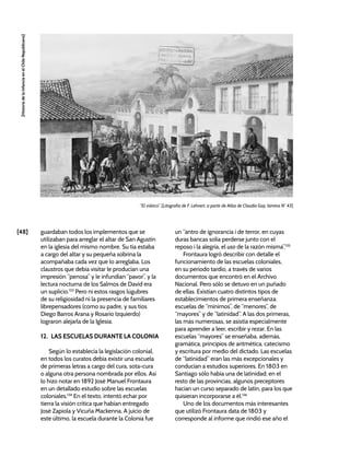 [48]
[Historia
de
la
Infancia
en
el
Chile
Republicano]
“El viático”. [Litografía de F. Lehnert, a partir de Atlas de Claudio Gay, lámina N° 43]
guardaban todos los implementos que se
utilizaban para arreglar el altar de San Agustín
en la iglesia del mismo nombre. Su tía estaba
a cargo del altar y su pequeña sobrina la
acompañaba cada vez que lo arreglaba. Los
claustros que debía visitar le producían una
impresión “penosa” y le infundían “pavor”, y la
lectura nocturna de los Salmos de David era
un suplicio.133
Pero ni estos rasgos lúgubres
de su religiosidad ni la presencia de familiares
librepensadores (como su padre, y sus tíos
Diego Barros Arana y Rosario Izquierdo)
lograron alejarla de la Iglesia.
12. LAS ESCUELAS DURANTE LA COLONIA
Según lo establecía la legislación colonial,
en todos los curatos debía existir una escuela
de primeras letras a cargo del cura, sota-cura
o alguna otra persona nombrada por ellos. Así
lo hizo notar en 1892 José Manuel Frontaura
en un detallado estudio sobre las escuelas
coloniales.134
En el texto, intentó echar por
tierra la visión crítica que habían entregado
José Zapiola y Vicuña Mackenna. A juicio de
este último, la escuela durante la Colonia fue
un “antro de ignorancia i de terror, en cuyas
duras bancas solía perderse junto con el
reposo i la alegría, el uso de la razón misma”.135
Frontaura logró describir con detalle el
funcionamiento de las escuelas coloniales,
en su periodo tardío, a través de varios
documentos que encontró en el Archivo
Nacional. Pero sólo se detuvo en un puñado
de ellas. Existían cuatro distintos tipos de
establecimientos de primera enseñanza:
escuelas de “mínimos”, de “menores”, de
“mayores” y de “latinidad”. A las dos primeras,
las más numerosas, se asistía especialmente
para aprender a leer, escribir y rezar. En las
escuelas “mayores” se enseñaba, además,
gramática, principios de aritmética, catecismo
y escritura por medio del dictado. Las escuelas
de “latinidad” eran las más excepcionales y
conducían a estudios superiores. En 1803 en
Santiago sólo había una de latinidad; en el
resto de las provincias, algunos preceptores
hacían un curso separado de latín, para los que
quisieran incorporarse a él.136
Uno de los documentos más interesantes
que utilizó Frontaura data de 1803 y
corresponde al informe que rindió ese año el
 