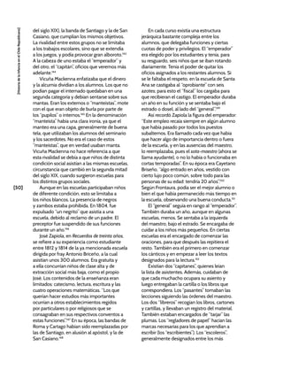 [50]
[Historia
de
la
Infancia
en
el
Chile
Republicano]
del siglo XIX), la banda de Santiago y la de San
Casiano, que cumplían los mismos objetivos.
La rivalidad entre estos grupos no se limitaba
a los trabajos escolares, sino que se extendía
a los juegos, y podía provocar gran alboroto.143
A la cabeza de uno estaba el “emperador” y
del otro, el “capitán”, oficios que veremos más
adelante.144
Vicuña Mackenna enfatizaba que el dinero
y la alcurnia dividían a los alumnos. Los que no
podían pagar el internado quedaban en una
segunda categoría y debían sentarse sobre sus
mantas. Eran los externos o “manteístas”, mote
con el que eran objeto de burla por parte de
los “pupilos” o internos.145
En la denominación
“manteísta” había una clara ironía, ya que el
manteo era una capa, generalmente de buena
tela, que utilizaban los alumnos del seminario
y los sacerdotes. No era el caso de estos
“manteístas”, que en verdad usaban manta.
Vicuña Mackenna no hace referencia a que
esta rivalidad se debía a que niños de distinta
condición social asistían a las mismas escuelas,
circunstancia que cambió en la segunda mitad
del siglo XIX, cuando surgieron escuelas para
los distintos grupos sociales.
Aunque en las escuelas participaban niños
de diferente condición, esto se limitaba a
los niños blancos. La presencia de negros
y zambos estaba prohibida. En 1804, fue
expulsado “un negrito” que asistía a una
escuela, debido al reclamo de un padre. El
preceptor fue suspendido de sus funciones
durante un año.146
José Zapiola, en Recuerdos de treinta años,
se refiere a su experiencia como estudiante
entre 1812 y 1814 de la ya mencionada escuela
dirigida por fray Antonio Briceño, a la cual
asistían unos 300 alumnos. Era gratuita y
a ella concurrían niños de clase alta y de
extracción social más baja, como el propio
José. Los contenidos de la enseñanza eran
limitados: catecismo, lectura, escritura y las
cuatro operaciones matemáticas. “Los que
querían hacer estudios más importantes
ocurrían a otros establecimientos regidos
por particulares o por religiosos que se
consagraban en sus respectivos conventos a
estas funciones”.147
En su época, las bandas de
Roma y Cartago habían sido reemplazadas por
las de Santiago, en alusión al apóstol, y la de
San Casiano.148
En cada curso existía una estructura
jerárquica bastante compleja entre los
alumnos, que delegaba funciones y ciertas
cuotas de poder y privilegios. El “emperador”
era elegido por los estudiantes y tenía, para
su resguardo, seis niños que se iban rotando
diariamente. Tenía el poder de quitar los
oficios asignados a los restantes alumnos. Si
se le faltaba el respeto, en la escuela de Santa
Ana se castigaba al “oprobiante” con seis
azotes; para esto el “fiscal” los cargaba para
que recibieran el castigo. El emperador duraba
un año en su función y se sentaba bajo el
estrado o dosel, al lado del “general”.149
Así recordó Zapiola la figura del emperador:
“Este empleo recaía siempre en algún alumno
que había pasado por todos los puestos
subalternos. Era llamado cada vez que había
que hacer algo de importancia dentro o fuera
de la escuela, y en las ausencias del maestro,
lo reemplazaba, pues el sota-maestro (ahora se
llama ayudante), o no lo había o funcionaba en
cortas temporadas”. En su época era Cayetano
Briseño, “algo entrado en años, vestido con
cierto lujo poco común, sobre todo para las
personas de su edad: tendría 20 años”.150
Según Frontaura, podía ser el mejor alumno o
bien el que había permanecido más tiempo en
la escuela, observando una buena conducta.151
El “general” seguía en rango al “emperador”.
También duraba un año, aunque en algunas
escuelas, menos. Se sentaba a la izquierda
del maestro, bajo el estrado. Se encargaba de
cuidar a los niños más pequeños. En ciertas
escuelas era el encargado de comenzar las
oraciones, para que después las repitiera el
resto. También era el primero en comenzar
los cánticos y en empezar a leer los textos
designados para la lectura.152
Existían dos “capitanes”, quienes leían
la lista de asistentes. Además, cuidaban de
que cada muchacho ocupara su asiento y
luego entregaban la cartilla o los libros que
correspondiera. Los “pasantes” tomaban las
lecciones siguiendo las órdenes del maestro.
Los dos “libreros” recogían los libros, cartones
y cartillas, y llevaban un registro del material.
También estaban encargados de “tarjar” las
plumas. Los “regladores de papel” hacían las
marcas necesarias para los que aprendían a
escribir (los “escribientes”). Los “escoleros”,
generalmente designados entre los más
 