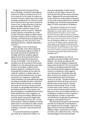 [52]
[Historia
de
la
Infancia
en
el
Chile
Republicano]
El reglamento de la Escuela de Santa
Ana, en Santiago, nos da luces sobre algunas
prácticas. En verano, las clases eran de 7 a 11,
y en la tarde de 3 a 4 y media. En invierno se
mantenía el horario matinal, pero el de la tarde
cambiaba, quedando de 2 a 5. A las 8 y media
de la mañana se iba a misa. Tras la revisión de
manos y cara, a cargo del portero, el alumno,
puesto de rodillas, debía decir el “alabado”
delante del altar, saludar al maestro y sus
condiscípulos, y tomar su asiento, “doblando
la capa ó poncho y el sombrero en su sitio”.
Los días miércoles y sábado se debía enseñar
la doctrina cristiana y rezar el rosario. Los días
domingo y de fiesta los alumnos debían asistir
a la escuela para oír misa. Al concluir, se les
explicaba la doctrina, y después regresaban a
sus casas.162
Estas reglas no eran comunes para
todas las escuelas. Como efecto directo de
la visita efectuada por Irigoyen en 1803, el
Procurador General de la Ciudad Ramón
Aróstegui determinó establecer algunas
reglas mínimas de funcionamiento de las
escuelas de la capital. No era la primera
vez que se intentaba.163
Uno de los temas
sensibles fue el de los horarios. El Procurador
estableció uno más adecuado para que todos
los niños, de cualquier condición social,
pudieran desayunar, considerando que los
más pudientes lo recibían de sus casas. Por
medio de “celadores”, se debía cuidar que
los niños se fueran directamente a sus casas,
caminando con moderación, evitando las
malas compañías y las casas públicas de juego.
Las clases se extendían de enero a diciembre
(salvo el tiempo del Carnaval), no existiendo
otro asueto en la semana más que el jueves
en la tarde, el cual quedaba eliminado en caso
que hubiese día festivo. Con respecto a los
servicios religiosos, se estableció que los niños
fueran diariamente a misa a la iglesia y a la
hora que más les acomodara, debiendo salir
cantando desde la puerta del colegio hasta
la puerta del templo, de dos en dos, “con las
manos puestas”. Todos los sábados en la tarde,
debían salir en comunidad a las calles a recitar
el catecismo y el modo de hacer una buena
confesión y comunión, “para instrucción del
pueblo”.164
En las escuelas la lectura se aprendía
por medio de un sistema de “cartillas”. Los
alumnos se ejercitaban en ellas mañana
y tarde en voz alta. Según Frontaura, los
alumnos leían letra por letra hasta conocerlas
todas. “Regularmente esta tarea duraba dos
meses, durante los cuales podían computarse,
sin temor de una gran equivocación, cada letra
del alfabeto por una docena de guantes bien
dados”. El ritual continuaba con el deletreo:
“Venía después el deletreo que era el sumum
de la dificultad en el aprendizaje. Los muchachos
deletreaban en voz alta, á gritos, todos á un tiempo.
Desde la puerta de la escuela no se oía á ciertas
horas otra cosa que un gran murmullo, una inmensa
algazara y una voz más alta que las demás que gritaba:
be, á, ba; be, e, be; be, i, bi; be, ó, bo; be, ú, bu; etc., ú
otra voz de triple que chillaba: be, á, ene, ban; be, é,
ene, ben, etc. De repente un grito, una pelea; todos
callan, alguien acusa. Después el ruido peculiar del
guante, los gritos del castigado; por un rato el silencio
y de nuevo: pe, á, pa, be, á, ene; ban: te, ere, á, ene;
tran: tran: etc. Tal era una escuela, escuchada desde
la puerta de la puerta de la calle á la hora en que se
enseñaba á leer”.165
Después del deletreo, los niños se
ejercitaban juntando las sílabas, hasta formar
palabras: “otro escollo que algunos sólo
pasaban á fuerza de latigazos y después de
largos meses de ejercicio”. Una vez concluida
la cartilla, comenzaba la lectura del Catón,
que contenía proverbios religiosos, pequeños
cuentos con enseñanza moral y algunos
rezos del catecismo. Concluidos estos dos
libros, el alumno se iniciaba en la clase de
lectura propiamente dicha. Se hacía por
turnos y en voz alta. “Tomaba el maestro un
ejemplar de los libros de lectura y el otro lo
pasaba al alumno que hacía de “General”,
para que iniciase la clase. Como no había
muchos textos, el del “General” corría de
mano en mano hasta que todos lo leyeran.
Para que el resto, que no disponía de libro, no
se distrajese, el maestro en forma repentina
hacía preguntas. Cuando no respondían
correctamente se le aplicaban los palmetazos
y luego se continuaba la lectura”.166
Esta descripción del sistema de enseñanza
coincide con el relato de Vicuña Mackenna.
Dos métodos eran los centrales: “el grito i el
látigo. Mientras mas fuerte deletreaban el
silabario antiguo, i apuntando con un palito
en la letra, cien o doscientos niños, i mientras
mas lejos llegaba el murmullo atronador
 