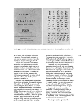 [53]
[Historia
de
la
Infancia
en
el
Chile
Republicano]
de sus voces, mas fama tenia el maestro
o la mestra. El otro principio reposaba en
este axioma, que era entonces una verdad
inconcusa: –La letra con sangre entra”.167
Aunque ésta pudo ser la metodología
dominante, hay indicios de que existían
profesores que utilizaban variantes menos
drásticas. Frontaura transcribe un informe
donde el maestro Juan Antonio Nieto relata
el método que él aplicaba. En materia de
enseñanza de la lectura, se alejaba del
deletreo y seguía para ella las reglas de José
Balbuena y Pérez, más rápido y menos
“penoso” y repetitivo.168
Los libros más usados para la lectura eran
El catecismo, de Ripaldá; El compendio histórico
de la religión, de Pintón; El compendio de la
historia de España, de Duchense; La curiosa
filosofía, del padre Nieremberg; y la Diferencia
entre lo temporal y eterno, del mismo autor. En
1803 se dispuso que además leyera La historia
de Chile, aunque no hay claridad si se refería a
la obra de Alonso de Ovalle o del abate Ignacio
Molina.169
Según el reglamento de 1803, el
preceptor debía examinar escrupulosamente
los libros que llevaran los niños y consultar
al Director de Escuelas sobre su admisión.170
Frontaura hizo notar que en 1804, a petición
del Presidente de la Real Audiencia, llegaron a
Chile una gran cantidad de libros destinados a
las escuelas públicas de instrucción primaria.171
El método para aprender a escribir
seguía las indicaciones de José de Anduaga y
Garimberti en su Ortografía Moderna. Para ello,
debían sacar las copias que fueren necesarias.
Según el reglamento de 1803, también se
debían sacar copias del curso de gramática
castellana y ortografía de Guillermo Cristóbal
y Jaramillo, cuyo ejemplar les sería facilitado.
A los escribientes se les corregía la plana
colocando el signo correspondiente: B, buena;
M, mala; R, regular; P, pésima “ó seis azotes”;
M, “seis palmadas”; C, “cuidado”.172
Zapiola
recordaba un sistema equivalente de siglas:
“Las planas de escritura se presentaban
diariamente, y el maestro estampaba en ellas las
siguientes anotaciones: S., siga; I. L. M., imitar la
muestra; B., buena; M., mala. Estas clasificaciones
daban lugar a correcciones proporcionadas. Venía, por
fin, la temible A., azotes. Este calificativo era muy raro,
como lo era efectuar su consecuencia”.173
Para los que estaban aprendiendo a
Portada y página interior de Cartilla o Silabario para uso de las escuelas, [Imprenta de M. J. Gandarrillas y Socios, Buenos Aires, 1816]
 