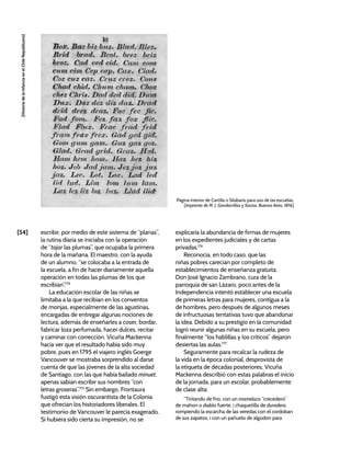 [54]
[Historia
de
la
Infancia
en
el
Chile
Republicano]
escribir, por medio de este sistema de “planas”,
la rutina diaria se iniciaba con la operación
de “tajar las plumas”, que ocupaba la primera
hora de la mañana. El maestro, con la ayuda
de un alumno, “se colocaba a la entrada de
la escuela, a fin de hacer diariamente aquella
operación en todas las plumas de los que
escribían”.174
La educación escolar de las niñas se
limitaba a la que recibían en los conventos
de monjas, especialmente de las agustinas,
encargadas de entregar algunas nociones de
lectura, además de enseñarles a coser, bordar,
fabricar loza perfumada, hacer dulces, recitar
y caminar con corrección. Vicuña Mackenna
hacía ver que el resultado había sido muy
pobre, pues en 1795 el viajero inglés Goerge
Vancouver se mostraba sorprendido al darse
cuenta de que las jóvenes de la alta sociedad
de Santiago, con las que había bailado minuet,
apenas sabían escribir sus nombres “con
letras groseras”.175
Sin embargo, Frontaura
fustigó esta visión oscurantista de la Colonia
que ofrecían los historiadores liberales. El
testimonio de Vancouver le parecía exagerado.
Si hubiera sido cierta su impresión, no se
explicaría la abundancia de firmas de mujeres
en los expedientes judiciales y de cartas
privadas.176
Reconocía, en todo caso, que las
niñas pobres carecían por completo de
establecimientos de enseñanza gratuita.
Don José Ignacio Zambrano, cura de la
parroquia de san Lázaro, poco antes de la
Independencia intentó establecer una escuela
de primeras letras para mujeres, contigua a la
de hombres, pero después de algunos meses
de infructuosas tentativas tuvo que abandonar
la idea. Debido a su prestigio en la comunidad
logró reunir algunas niñas en su escuela, pero
finalmente “los hablillas y los críticos” dejaron
desiertas las aulas.177
Seguramente para recalcar la rudeza de
la vida en la época colonial, desprovista de
la etiqueta de décadas posteriores, Vicuña
Mackenna describió con estas palabras el inicio
de la jornada, para un escolar, probablemente
de clase alta:
“Tiritando de frio, con un mameluco “crecedero”
de mahon o diablo fuerte, i chaquetilla de duradera,
rompiendo la escarcha de las veredas con el cordoban
de sus zapatos, i con un pañuelo de algodon para
Página interior de Cartilla o Silabario para uso de las escuelas,
[Imprenta de M. J. Gandarrillas y Socios, Buenos Aires, 1816]
 