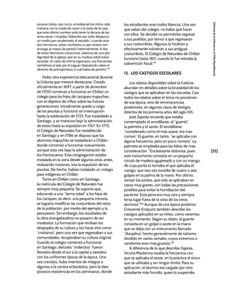 [55]
[Historia
de
la
Infancia
en
el
Chile
Republicano]
sonarse todos i por turno, enviábanse los niños cada
mañana con la criada de razon o la ñaña de la casa,
que este último nombre solia tener la decana de las
amas secas i mojadas. Dábanles por todo desayuno
un medio pan recalentado al rescoldo, i cuando eran
dos hermanos, solian confiarles un pan entero con
encargo al mayor de partirlo fraternalmente. A dos
de estos hermanos conocimos, sobrinos de una alta
dignidad de la iglesia, que en su madura edad solian
recordar, en ratos de íntima espansion, sus frecuentes
cachetinas al salir por el zaguan disputando sobre el
derecho de primojenitura, a cuál había de partirlo”.178
Hubo otra experiencia educacional durante
la Colonia que merece destacarse. Creado
oficialmente en 1697, a partir de diciembre
de 1700 comenzó a funcionar en Chillán un
colegio para los hijos de caciques mapuches,
con el objetivo de influir sobre las futuras
generaciones. Inicialmente quedó a cargo
de los jesuitas y funcionó sin interrupción
hasta la sublevación de 1723. Fue trasladado a
Santiago, y se mantuvo bajo la administración
de estos hasta su expulsión en 1767. En 1775,
el Colegio de Naturales fue restablecido
en Santiago y en 1786 se dispuso que los
alumnos mapuches se trasladaran a Chillán,
donde comenzó a funcionar nuevamente,
aunque esta vez bajo la administración de
los franciscanos. Esta congregación estaba
instalada en la zona desde algunos años antes,
realizando misiones, tras la expulsión de los
jesuitas. De hecho, habían instalado un colegio
para indígenas en Chillán.
Tanto en Chillán como en Santiago,
la matrícula del Colegio de Naturales fue
siempre muy pequeña. Se suponía que,
educando a una “tierna edad” a los hijos de
los caciques, es decir, una pequeña minoría,
se lograría modificar las costumbres del resto
de la población, por medio del ejemplo y la
persuasión. Sin embargo, los resultados de
la obra evangelizadora no pasaron de ser
modestos. La formación que recibían los
despojaba de su cultura y los hacía vivir como
“cristianos”, pero una vez que regresaban a sus
comunidades, recuperaban su cultura original.
Cuando el colegio comenzó a funcionar
en Santiago, dieciséis “indiecitos” fueron
llevados desde el sur a la capital y vestidos
con los uniformes típicos de la época. Una
vez crecidos, hubo intentos de integrar a
algunos a la carrera eclesiástica, pero la idea
provocó resistencias en los seminarios, donde
los estudiantes eran todos blancos. Una vez
que salían del colegio, no había qué hacer
con ellos. Se decidió no permitirles regresar
a sus pueblos, por temor a que regresaran
a sus costumbres. Algunos lo hicieron y
efectivamente volvieron a sus antiguas
costumbres. El Colegio de Naturales de Chillán
funcionó hasta 1811, cuando le fue retirada la
subvención fiscal.179
13. LOS CASTIGOS ESCOLARES
Los relatos disponibles sobre la Colonia
abundan en detalles sobre la brutalidad de los
castigos que se aplicaban en las escuelas. Casi
todos los relatos sobre el tema no provienen
de esa época, sino de reminiscencias
posteriores, en algunos casos de testigos
directos de los primeros años del siglo XIX.
José Zapiola recuerda que estaba
contemplado el arrodillarse, el “guante”,
la palmeta y el azote. El arrodillarse,
“considerado como el más suave, era más
común”. El guante, en tanto, “se aplicaba con
alguna frecuencia, pero en poco número”. La
palmeta se empleaba para las faltas de más
consideración. “Era bastante dolorosa, pues
este instrumento consistía en un pequeño
círculo de madera agujereado y con un mango,
de cuya punta lo tomaba el que aplicaba el
castigo, que rara vez excedía de cuatro o seis
golpes en la palma de la mano. Por último,
venían los azotes, que sólo se aplicaban en
casos muy graves, con todas las precauciones
posibles para evitar la humillación del
paciente. Esta pena era muy rara y siempre
tenía lugar fuera de la vista de los otros
alumnos”.180
Aunque de una época posterior,
Crescente Errázuriz también describe los
castigos aplicados en su niñez, como veremos
en su momento. Según su relato, el guante
consistía en un golpe o azote en la mano
que se daba con un instrumento llamado
“disciplina”, hecho generalmente de cáñamo,
dividido en varios ramales, cuyos extremos o
canelones eran más gruesos.181
A diferencia de lo que describe Zapiola,
Vicuña Mackenna resalta la frecuencia con
que se aplicaba el azote, en la práctica el único
que se utilizaba y sin ningún límite. Para su
aplicación, el alumno era cargado por otro
estudiante más fornido, quien lo suspendía
 