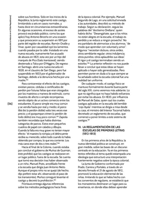 [56]
[Historia
de
la
Infancia
en
el
Chile
Republicano]
sobre sus hombros. Sólo en los inicios de la
República, la Junta reglamentó este castigo,
limitándolo a seis en casos normales, y
hasta doce en circunstancias extraordinarias.
En algunas ocasiones, el exceso de azotes
provocó escándalo público, como los que
aplicó fray Antonio Briceño en una ocasión
y que provocaron su suspensión en 1811 por
parte del regidor de escuelas, Ramón Ovalle y
Vivar, quien por casualidad oyó los lamentos
cuando pasaba por la calle. Instalado en una
nueva escuela, nuevamente fue acusado
de abusos en 1821, esta vez por un hijo del
marqués de Pica (Galo Irarrázaval), siendo
desterrado a Talca por O’Higgins. De regreso
en Santiago, abrió una nueva escuela en
1828, en el claustro de San Diego, pero fue
suspendido en 1833 por el gobernador de
Santiago, debido a la denuncia hecha por una
madre.182
Para contrarrestar el efecto de los castigos,
existían parcos, cédulas o certificados de
perdón por futuras faltas que eran otorgados
por los maestros a manera de estímulo, como
muestra de afecto o simple recompensa,
siendo objeto de un activo comercio entre los
estudiantes. El parco simple era muy común
y se vendía hasta por real y medio; el parco
libis bis (o perdón doble) valía tres veces ese
precio; y el quoqumque crimen (o perdón de
todo delito) era muy poco común.183
Zapiola
también recordaba que había distintas
categorías de parcos. Estos eran pequeños
cuadros de papel con calados y dibujos.
Cuando la falta era muy grave no tenían mayor
efecto: “el maestro lo rompía y el delincuente
recibía su merecido, sobre todo cuando lo había
obtenido por compra, lo que era corriente. Los
más caros eran de dos o tres reales”.184
Hacia el final de la Colonia, cuando estaba
por concluir el gobierno de Muñoz de Guzmán,
éste prohibió que los castigos se realizaran en
un lugar público, fuera de la escuela. Se cuenta
que tomó esa decisión tras haber observado
a un niño, Manuel Prats, arrodillado frente
a la escuela que dirigía Juan Antonio Nieto.
Aunque el propio niño no se quejó (de hecho,
dijo preferir estar ahí, observando el paso de
los transeúntes), Muñoz consiguió levantar el
castigo y decretó la prohibición.185
Frontaura entrega algunas referencias
sobre los métodos pedagógicos hacia fines
de la época colonial. Por ejemplo, Manuel
Segundo de Lago, en una solicitud enviada
a las autoridades, describió su método de
trabajo. Según su declaración, seguía las
palabras del “doctísimo Orellana”, quien
habría dicho: “Desengáñate, que si los niños
no están alegres en la escuela, el trabajo es
perdido y se reduce a ningún provecho”. No
era partidario de atemorizar a los alumnos, “de
modo que aprendan con voluntad y amor”.
Algunos “necesitan dulzura, otros aridez,
otros semblante regular; otros induljencia;
otros punirlos; otros aplaudirles sus ideas”.
El rigor y el castigo terminaban siendo un
estorbo.186
La anterior reflexión no nos puede
llevar a concluir que estas ideas se hayan
aplicado o hayan sido generalizadas. Pero
permiten poner en duda si lo que siempre se
ha señalado sobre la escuela colonial fue una
realidad tan uniforme.
De cualquier modo, el castigo físico se
mantuvo formalmente durante buena parte
del siglo XIX, como veremos más adelante. Lo
que no significa que no haya habido esfuerzos
por evitar los abusos. En 1833, por influencia
de Manuel de Salas, quien oyó los crueles
castigos aplicados en la escuela del temible
“cojo Ayala” mientras se dirigía a misa desde
su casa, el ministro del Interior Tocornal habría
decretado un reglamento de escuelas, que
comenzó a poner límites a este sistema de
castigos.187
14. LA REGLAMENTACIÓN DE LAS
ESCUELAS DE PRIMERAS LETRAS
(1812-1813)
En los primeros años de la República, la
nueva identidad política se construyó, en
gran medida, sobre las bases de un discurso
centrado en la educación. Ya en los primeros
textos referidos al tema quedó estampada una
ideología que estructuró una interpretación
fuertemente negativa sobre la época colonial.
La Junta de Gobierno conformada por
Prado, Carrera y Portales, a través de un
decreto firmado el 21 de agosto de 1812,
promovió la educación elemental de las
niñas. Imitando lo que se había hecho con
los conventos de regulares, se estableció que
los monasterios destinaran un lugar para su
enseñanza, en donde ellas debían aprender
 