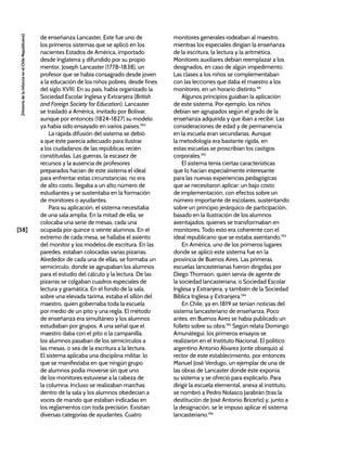 [58]
[Historia
de
la
Infancia
en
el
Chile
Republicano]
de enseñanza Lancaster. Este fue uno de
los primeros sistemas que se aplicó en los
nacientes Estados de América, importado
desde Inglaterra y difundido por su propio
mentor, Joseph Lancaster (1778-1838), un
profesor que se había consagrado desde joven
a la educación de los niños pobres, desde fines
del siglo XVIII. En su país, había organizado la
Sociedad Escolar Inglesa y Extranjera (British
and Foreign Society for Education). Lancaster
se trasladó a América, invitado por Bolívar,
aunque por entonces (1824-1827) su modelo
ya había sido ensayado en varios países.190
La rápida difusión del sistema se debió
a que éste parecía adecuado para ilustrar
a los ciudadanos de las repúblicas recién
constituidas. Las guerras, la escasez de
recursos y la ausencia de profesores
preparados hacían de este sistema el ideal
para enfrentar estas circunstancias: no era
de alto costo, llegaba a un alto número de
estudiantes y se sustentaba en la formación
de monitores o ayudantes.
Para su aplicación, el sistema necesitaba
de una sala amplia. En la mitad de ella, se
colocaba una serie de mesas, cada una
ocupada por quince o veinte alumnos. En el
extremo de cada mesa, se hallaba el asiento
del monitor y los modelos de escritura. En las
paredes, estaban colocadas varias pizarras.
Alrededor de cada una de ellas, se formaba un
semicírculo, donde se agrupaban los alumnos
para el estudio del cálculo y la lectura. De las
pizarras se colgaban cuadros especiales de
lectura y gramática. En el fondo de la sala,
sobre una elevada tarima, estaba el sillón del
maestro, quien gobernaba toda la escuela
por medio de un pito y una regla. El método
de enseñanza era simultáneo y los alumnos
estudiaban por grupos. A una señal que el
maestro daba con el pito o la campanilla,
los alumnos pasaban de los semicírculos a
las mesas, o sea de la escritura a la lectura.
El sistema aplicaba una disciplina militar, lo
que se manifestaba en que ningún grupo
de alumnos podía moverse sin que uno
de los monitores estuviese a la cabeza de
la columna. Incluso se realizaban marchas
dentro de la sala y los alumnos obedecían a
voces de mando que estaban indicadas en
los reglamentos con toda precisión. Existían
diversas categorías de ayudantes. Cuatro
monitores generales rodeaban al maestro,
mientras los especiales dirigían la enseñanza
de la escritura, la lectura y la aritmética.
Monitores auxiliares debían reemplazar a los
designados, en caso de algún impedimento.
Las clases a los niños se complementaban
con las lecciones que daba el maestro a los
monitores, en un horario distinto.191
Algunos principios guiaban la aplicación
de este sistema. Por ejemplo, los niños
debían ser agrupados según el grado de la
enseñanza adquirida y que iban a recibir. Las
consideraciones de edad y de permanencia
en la escuela eran secundarias. Aunque
la metodología era bastante rígida, en
estas escuelas se proscribían los castigos
corporales.192
El sistema tenía ciertas características
que lo hacían especialmente interesante
para las nuevas experiencias pedagógicas
que se necesitaron aplicar: un bajo costo
de implementación, con efectos sobre un
número importante de escolares, sustentando
sobre un principio jerárquico de participación,
basado en la ilustración de los alumnos
aventajados, quienes se transformaban en
monitores. Todo esto era coherente con el
ideal republicano que se estaba asentando.193
En América, uno de los primeros lugares
donde se aplicó este sistema fue en la
provincia de Buenos Aires. Las primeras
escuelas lancasterianas fueron dirigidas por
Diego Thomson, quien servía de agente de
la sociedad lancasteriana, o Sociedad Escolar
Inglesa y Extranjera, y también de la Sociedad
Bíblica Inglesa y Extranjera.194
En Chile, ya en 1819 se tenían noticias del
sistema lancasteriano de enseñanza. Poco
antes, en Buenos Aires se había publicado un
folleto sobre su obra.195
Según relata Domingo
Amunátegui, los primeros ensayos se
realizaron en el Instituto Nacional. El político
argentino Antonio Álvarez Jonte obsequió al
rector de este establecimiento, por entonces
Manuel José Verdugo, un ejemplar de una de
las obras de Lancaster donde éste exponía
su sistema y se ofreció para explicarlo. Para
dirigir la escuela elemental, anexa al instituto,
se nombró a Pedro Nolasco Jarabrán (tras la
destitución de José Antonio Briceño) y, junto a
la designación, se le impuso aplicar el sistema
lancasteriano.196
 