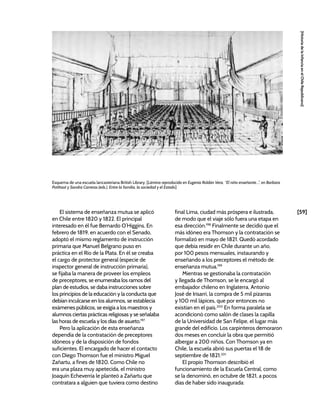 [59]
[Historia
de
la
Infancia
en
el
Chile
Republicano]
El sistema de enseñanza mutua se aplicó
en Chile entre 1820 y 1822. El principal
interesado en él fue Bernardo O’Higgins. En
febrero de 1819, en acuerdo con el Senado,
adoptó el mismo reglamento de instrucción
primaria que Manuel Belgrano puso en
práctica en el Río de la Plata. En él se creaba
el cargo de protector general (especie de
inspector general de instrucción primaria),
se fijaba la manera de proveer los empleos
de preceptores, se enumeraba los ramos del
plan de estudios, se daba instrucciones sobre
los principios de la educación y la conducta que
debían inculcarse en los alumnos, se establecía
exámenes públicos, se exigía a los maestros y
alumnos ciertas prácticas religiosas y se señalaba
las horas de escuela y los días de asueto.197
Pero la aplicación de esta enseñanza
dependía de la contratación de preceptores
idóneos y de la disposición de fondos
suficientes. El encargado de hacer el contacto
con Diego Thomson fue el ministro Miguel
Zañartu, a fines de 1820. Como Chile no
era una plaza muy apetecida, el ministro
Joaquín Echeverría le planteó a Zañartu que
contratara a alguien que tuviera como destino
final Lima, ciudad más próspera e ilustrada,
de modo que el viaje sólo fuera una etapa en
esa dirección.198
Finalmente se decidió que el
más idóneo era Thomson y la contratación se
formalizó en mayo de 1821. Quedó acordado
que debía residir en Chile durante un año,
por 100 pesos mensuales, instaurando y
enseñando a los preceptores el método de
enseñanza mutua.199
Mientras se gestionaba la contratación
y llegada de Thomson, se le encargó al
embajador chileno en Inglaterra, Antonio
José de Irisarri, la compra de 5 mil pizarras
y 100 mil lápices, que por entonces no
existían en el país.200
En forma paralela se
acondicionó como salón de clases la capilla
de la Universidad de San Felipe, el lugar más
grande del edificio. Los carpinteros demoraron
dos meses en concluir la obra que permitió
albergar a 200 niños. Con Thomson ya en
Chile, la escuela abrió sus puertas el 18 de
septiembre de 1821.201
El propio Thomson describió el
funcionamiento de la Escuela Central, como
se la denominó, en octubre de 1821, a pocos
días de haber sido inaugurada:
Esquema de una escuela lancasteriana British Library, [Lámina reproducida en Eugenia Roldán Vera, “El niño enseñante...”, en Barbara
Potthast y Sandra Carreras (eds.), Entre la familia, la sociedad y el Estado]
 